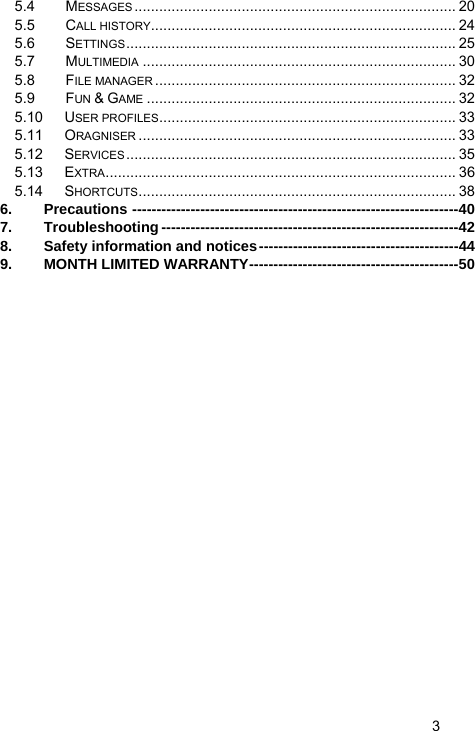   3 5.4 MESSAGES .............................................................................. 20 5.5 CALL HISTORY.......................................................................... 24 5.6 SETTINGS................................................................................ 25 5.7 MULTIMEDIA ............................................................................ 30 5.8 FILE MANAGER ......................................................................... 32 5.9 FUN &amp; GAME ........................................................................... 32 5.10 USER PROFILES........................................................................ 33 5.11 ORAGNISER ............................................................................. 33 5.12 SERVICES ................................................................................ 35 5.13 EXTRA..................................................................................... 36 5.14 SHORTCUTS............................................................................. 38 6. Precautions -------------------------------------------------------------------40 7. Troubleshooting -------------------------------------------------------------42 8. Safety information and notices-----------------------------------------44 9. MONTH LIMITED WARRANTY-------------------------------------------50    