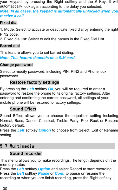   30 your keypad by pressing the Right softkey and the # Key. It will automatically lock again according to the delay you selected. Note: In all cases, the keypad is automatically unlocked when you receive a call. Fixed dial 1. Mode: Select to activate or deactivate fixed dial by entering the right PIN2 code; 2. Fixed dial list: Select to edit the names in the Fixed Dial List. Barred dial This feature allows you to set barred dialing. Note: This feature depends on a SIM card. Change password Select to modify password, including PIN, PIN2 and Phone lock passwords. Restore factory settings By pressing the Left softkey Ok, you will be required to enter a password to restore the phone to its original factory settings. After entering and confirming the correct password, all settings of your mobile phone will be restored to factory settings. Sound Effect Sound Effect allows you to choose the equalizer setting including Normal, Bass, Dance, Classical, Treble, Party, Pop, Rock or Restore factory default. Press the Left softkey Option to choose from Select, Edit or Rename setting. 5.7 Multimedia Sound recorder This menu allows you to make recordings.The length depends on the memory status Press the Left softkey Option and select Record to start recording. Press the Left softkey Pause or Conti to pause or resume the recording or when you are finish recording, press the Right softkey 