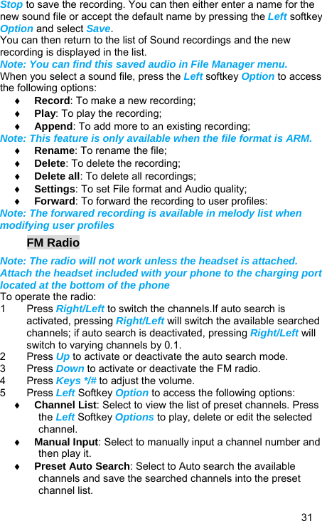   31 Stop to save the recording. You can then either enter a name for the new sound file or accept the default name by pressing the Left softkey Option and select Save. You can then return to the list of Sound recordings and the new recording is displayed in the list. Note: You can find this saved audio in File Manager menu. When you select a sound file, press the Left softkey Option to access the following options: ♦ Record: To make a new recording; ♦ Play: To play the recording; ♦ Append: To add more to an existing recording; Note: This feature is only available when the file format is ARM. ♦ Rename: To rename the file; ♦ Delete: To delete the recording; ♦ Delete all: To delete all recordings; ♦ Settings: To set File format and Audio quality; ♦ Forward: To forward the recording to user profiles:   Note: The forwared recording is available in melody list when modifying user profiles FM Radio Note: The radio will not work unless the headset is attached. Attach the headset included with your phone to the charging port located at the bottom of the phone To operate the radio: 1 Press Right/Left to switch the channels.If auto search is activated, pressing Right/Left will switch the available searched channels; if auto search is deactivated, pressing Right/Left will switch to varying channels by 0.1. 2 Press Up to activate or deactivate the auto search mode. 3 Press Down to activate or deactivate the FM radio. 4 Press Keys */# to adjust the volume. 5 Press Left Softkey Option to access the following options: ♦ Channel List: Select to view the list of preset channels. Press the Left Softkey Options to play, delete or edit the selected channel. ♦ Manual Input: Select to manually input a channel number and then play it. ♦ Preset Auto Search: Select to Auto search the available channels and save the searched channels into the preset channel list. 