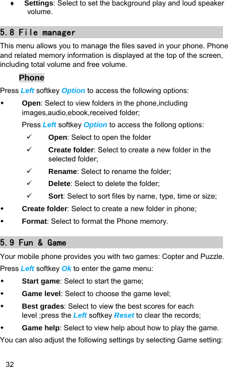   32 ♦ Settings: Select to set the background play and loud speaker volume. 5.8 File manager This menu allows you to manage the files saved in your phone. Phone and related memory information is displayed at the top of the screen, including total volume and free volume. Phone Press Left softkey Option to access the following options:  Open: Select to view folders in the phone,including images,audio,ebook,received folder; Press Left softkey Option to access the follong options: 9 Open: Select to open the folder 9 Create folder: Select to create a new folder in the selected folder; 9 Rename: Select to rename the folder; 9 Delete: Select to delete the folder; 9 Sort: Select to sort files by name, type, time or size;    Create folder: Select to create a new folder in phone;  Format: Select to format the Phone memory. 5.9 Fun &amp; Game Your mobile phone provides you with two games: Copter and Puzzle. Press Left softkey Ok to enter the game menu:  Start game: Select to start the game;  Game level: Select to choose the game level;  Best grades: Select to view the best scores for each level ;press the Left softkey Reset to clear the records;  Game help: Select to view help about how to play the game. You can also adjust the following settings by selecting Game setting: 