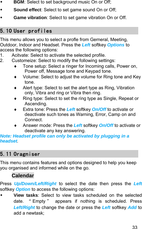   33  BGM: Select to set background music On or Off;  Sound effect: Select to set game sound On or Off;  Game vibration: Select to set game vibration On or Off. 5.10 User profiles This menu allows you to select a profle from Gerneral, Meeting, Outdoor, Indoor and Headset. Press the Left softkey Options to access the following options: 1.  Acitvate: Select to activate the selected profile. 2.  Customeize: Select to modify the following settings: ♦  Tone setup: Select a ringer for Incoming calls, Power on, Power off, Message tone and Keypad tone. ♦  Volume: Select to adjust the volume for Ring tone and Key tone. ♦  Alert type: Select to set the alert type as Ring, Vibration only, Vibra and ring or Vibra then ring. ♦  Ring type: Select to set the ring type as Single, Repeat or Ascending. ♦  Extra tone: Press the Left softkey On/Off to activate or deactivate such tones as Warning, Error, Camp on and Connect. ♦  Answer mode: Press the Left softkey On/Off to activate or deactivate any key answering. Note: Headset profile can only be activated by plugging in a headset. 5.11 Oragniser This menu contains features and options designed to help you keep you organised and informed while on the go. Calendar Press  Up/Down/Left/Right  to select the date then press the Left softkey Option to access the following options:  View tasks: Select to view tasks scheduled on the selected date.  “Empty ” appears if nothing is scheduled. Press Left/Right to change the date or press the Left softkey Add to add a newtask; 