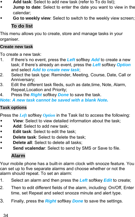   34  Add task: Select to add new task (refer to To do list);  Jump to date: Select to enter the date you want to view in the calendar;  Go to weekly view: Select to switch to the weekly view screen; To do list This menu allows you to create, store and manage tasks in your organiser. Create new task To create a new task: 1.  If there’s no event, press the Left softkey Add to create a new task; if there’s already an event, press the Left softkey Option and select Add to create new task; 2.  Select the task type: Reminder, Meeting, Course, Date, Call or Anniversary; 3.  Edit the different task fileds, such as date,time, Note, Alarm, Repeat,Location and Priority; 4. Press the Right softkey Done to save the task. Note: A new task cannot be saved with a blank Note. Task options Press the Left softkey Option in the Task list to access the following:  View: Select to view detailed information about the task;  Add: Select to add new task;  Edit task: Select to edit the task;  Delete task: Select to delete the task;  Delete all: Select to delete all tasks;  Send vcalendar: Select to send by SMS or Save to file. Alarm Your mobile phone has a built-in alarm clock with snooze feature. You can set up to five separate alarms and choose whether or not the alarm should repeat. To set an alarm: 1.  Select an alarm and then press the Left softkey Edit to create; 2.  Then to edit different fields of the alarm, including: On/Off, Enter time, set Repeat and select snooze minute and alert type. 3.  Finally, press the Right softkey Done to save the settings. 