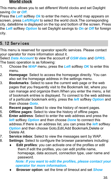   35 World clock This menu allows you to set different World clocks and set Daylight saving On or Off. Press the Left softkey Ok to enter the menu.A world map appears on screen, press Left/Right to select the world clock.The corresponding city, date&amp;time is displayed on the top and bottom of the screen. Press the Left softkey Option to set Daylight savings to On or Off for foreign city. 5.12 Services This menu is reserved for operator specific services. Please contact your operator for more information about it. Select Data Account to view the account of GSM data and GPRS. The basic operation is as following: 1. Choose the WAP menu, press the Left softkey OK to enter this menu. 2.  Homepage: Select to access the homepage directly. You can also set the homepage address in the settings menu. 3.  Bookmarks: Select to save the current web page or the web pages that you frequently visit to the Bookmark list, where you can manage and organize them.When you enter the menu, a list of bookmark entries is displayed. To connect to the web address of a particular bookmark entry, press the left softkey Option and then choose Goto. 4.  Recent pages: Select to view the history of recent pages. 5.  Offline pages: Select to view the history of offline pages. 6.  Enter address: Select to enter the web address and press the left softkey Option and then choose Done to connect this address.If there is an address list, you can press the left softkey Option and then choose Goto,Edit,Add Bookmark,Delete or Delete All. 7.  Service inbox: Select to view the messages sent by WAP. 8.  Settings: Select to configure the browser parameters including: ♦ Edit profiles: you can activate one of the profiles or edit them.If edit the profiles, you can edit profile name, homepage, data account, connection type, user name and password. Note: If you want to edit the profiles, please contact your operator for more information. ♦ Browser option: set the time of timeout and set Show 