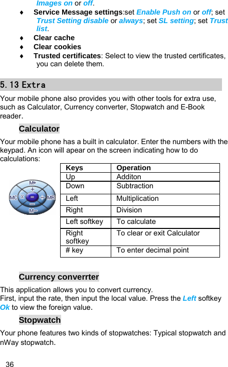   36 Images on or off. ♦ Service Message settings:set Enable Push on or off; set Trust Setting disable or always; set SL setting; set Trust list. ♦ Clear cache ♦ Clear cookies ♦ Trusted certificates: Select to view the trusted certificates, you can delete them. 5.13 Extra Your mobile phone also provides you with other tools for extra use, such as Calculator, Currency converter, Stopwatch and E-Book reader. Calculator Your mobile phone has a built in calculator. Enter the numbers with the keypad. An icon will apear on the screen indicating how to do calculations:                                              Currency converrter This application allows you to convert currency. First, input the rate, then input the local value. Press the Left softkey Ok to view the foreign value.  Stopwatch Your phone features two kinds of stopwatches: Typical stopwatch and nWay stopwatch. Keys Operation Up Additon Down Subtraction Left Multiplication Right Division Left softkey  To calculate Right softkey To clear or exit Calculator # key  To enter decimal point 