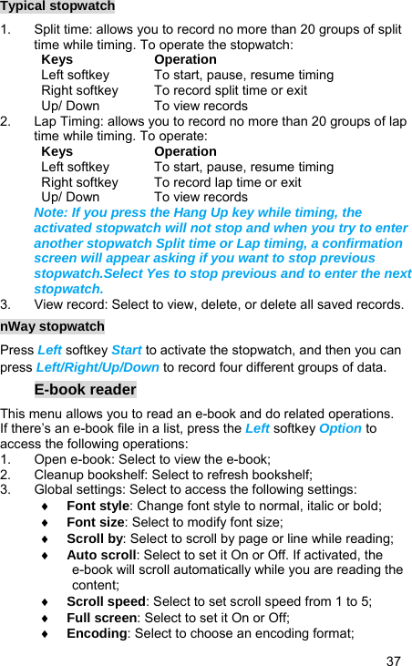   37 Typical stopwatch 1.  Split time: allows you to record no more than 20 groups of split time while timing. To operate the stopwatch: Keys Operation Left softkey  To start, pause, resume timing Right softkey  To record split time or exit Up/ Down  To view records 2.  Lap Timing: allows you to record no more than 20 groups of lap time while timing. To operate: Keys Operation Left softkey  To start, pause, resume timing Right softkey  To record lap time or exit Up/ Down  To view records Note: If you press the Hang Up key while timing, the activated stopwatch will not stop and when you try to enter another stopwatch Split time or Lap timing, a confirmation screen will appear asking if you want to stop previous stopwatch.Select Yes to stop previous and to enter the next stopwatch. 3.  View record: Select to view, delete, or delete all saved records. nWay stopwatch Press Left softkey Start to activate the stopwatch, and then you can press Left/Right/Up/Down to record four different groups of data. E-book reader This menu allows you to read an e-book and do related operations. If there’s an e-book file in a list, press the Left softkey Option to access the following operations: 1.  Open e-book: Select to view the e-book; 2.  Cleanup bookshelf: Select to refresh bookshelf; 3.  Global settings: Select to access the following settings: ♦ Font style: Change font style to normal, italic or bold; ♦ Font size: Select to modify font size; ♦ Scroll by: Select to scroll by page or line while reading; ♦ Auto scroll: Select to set it On or Off. If activated, the e-book will scroll automatically while you are reading the content; ♦ Scroll speed: Select to set scroll speed from 1 to 5; ♦ Full screen: Select to set it On or Off; ♦ Encoding: Select to choose an encoding format; 