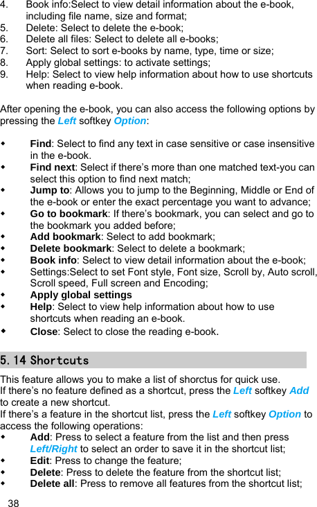   38 4.  Book info:Select to view detail information about the e-book, including file name, size and format; 5.  Delete: Select to delete the e-book; 6.  Delete all files: Select to delete all e-books; 7.  Sort: Select to sort e-books by name, type, time or size; 8.  Apply global settings: to activate settings; 9.  Help: Select to view help information about how to use shortcuts when reading e-book.  After opening the e-book, you can also access the following options by pressing the Left softkey Option:   Find: Select to find any text in case sensitive or case insensitive in the e-book.  Find next: Select if there’s more than one matched text-you can select this option to find next match;  Jump to: Allows you to jump to the Beginning, Middle or End of the e-book or enter the exact percentage you want to advance;  Go to bookmark: If there’s bookmark, you can select and go to the bookmark you added before;  Add bookmark: Select to add bookmark;  Delete bookmark: Select to delete a bookmark;  Book info: Select to view detail information about the e-book;   Settings:Select to set Font style, Font size, Scroll by, Auto scroll, Scroll speed, Full screen and Encoding;  Apply global settings  Help: Select to view help information about how to use shortcuts when reading an e-book.    Close: Select to close the reading e-book. 5.14 Shortcuts This feature allows you to make a list of shorctus for quick use. If there’s no feature defined as a shortcut, press the Left softkey Add to create a new shortcut. If there’s a feature in the shortcut list, press the Left softkey Option to access the following operations:  Add: Press to select a feature from the list and then press Left/Right to select an order to save it in the shortcut list;  Edit: Press to change the feature;  Delete: Press to delete the feature from the shortcut list;  Delete all: Press to remove all features from the shortcut list; 