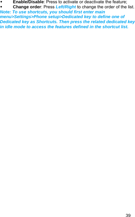   39  Enable/Disable: Press to activate or deactivate the feature;  Change order: Press Left/Right to change the order of the list. Note: To use shortcuts, you should first enter main menu&gt;Settings&gt;Phone setup&gt;Dedicated key to define one of Dedicated key as Shortcuts. Then press the related dedicated key in idle mode to access the features defined in the shortcut list.  