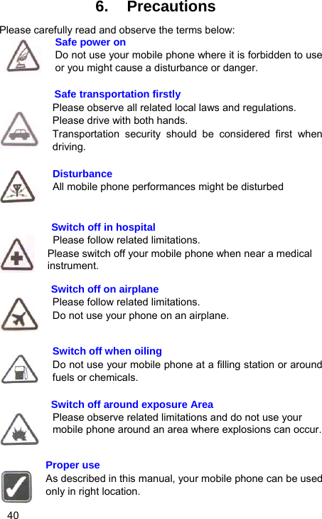   40 6. Precautions Please carefully read and observe the terms below: Safe power on Do not use your mobile phone where it is forbidden to use or you might cause a disturbance or danger.  Safe transportation firstly Please observe all related local laws and regulations. Please drive with both hands.   Transportation security should be considered first when driving.  Disturbance All mobile phone performances might be disturbed             Switch off in hospital    Please follow related limitations. Please switch off your mobile phone when near a medical instrument.  Switch off on airplane Please follow related limitations. Do not use your phone on an airplane.   Switch off when oiling Do not use your mobile phone at a filling station or around fuels or chemicals.  Switch off around exposure Area Please observe related limitations and do not use your mobile phone around an area where explosions can occur.   Proper use As described in this manual, your mobile phone can be used only in right location. 