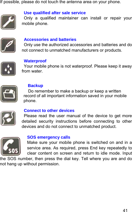   41 If possible, please do not touch the antenna area on your phone.   Use qualified after sale service  Only a qualified maintainer can install or repair your mobile phone.    Accessories and batteries   Only use the authorized accessories and batteries and do not connect to unmatched manufacturers or products.   Waterproof   Your mobile phone is not waterproof. Please keep it away from water.     Backup Do remember to make a backup or keep a written record of all important information saved in your mobile phone.   Connect to other devices  Please read the user manual of the device to get more detailed security instructions before connecting to other devices and do not connect to unmatched product.  SOS emergency calls Make sure your mobile phone is switched on and in a service area. As required, press End key repeatedly to clear content on screen and return to idle mode. Input the SOS number, then press the dial key. Tell where you are and do not hang up without permission.  