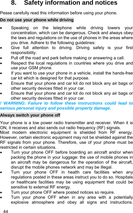  44 8.  Safety information and notices Pease carefully read this information before using your phone. Do not use your phone while driving •  Speaking on the telephone while driving lowers your concentration, which can be dangerous. Check and always obey the laws and regulations on the use of phones in the areas where you drive. Adhere to the following guidelines: •  Give full attention to driving. Driving safely is your first responsibility. •  Pull off the road and park before making or answering a call. •  Respect the local regulations in countries where you drive and use your GSM phone. •  If you want to use your phone in a vehicle, install the hands-free car kit which is designed for that purpose. •  Ensure that your phone and car kit do not block any air bags or other security devices fitted in your car. •  Ensure that your phone and car kit do not block any air bags or other security devices fitted in your car. ! WARNING: Failure to follow these instructions could lead to serious personal injury and possible property damage. Always switch your phone off Your phone is a low power radio transmitter and receiver. When it is ON, it receives and also sends out radio frequency (RF) signals. Most modern electronic equipment is shielded from RF energy. However, certain electronic equipment may not be shielded against the RF signals from your phone. Therefore, use of your phone must be restricted in certain situations. •  Turn your phone OFF before boarding an aircraft and/or when packing the phone in your luggage: the use of mobile phones in an aircraft may be dangerous for the operation of the aircraft, disrupt the mobile phones network and may be illegal. •  Turn your phone OFF in health care facilities when any regulations posted in these areas instruct you to do so. Hospitals or healthcare facilities may be using equipment that could be sensitive to external RF energy. •  Turn your phone OFF where posted notices so require. •  Turn your phone OFF when in any area with a potentially explosive atmosphere and obey all signs and instructions. 