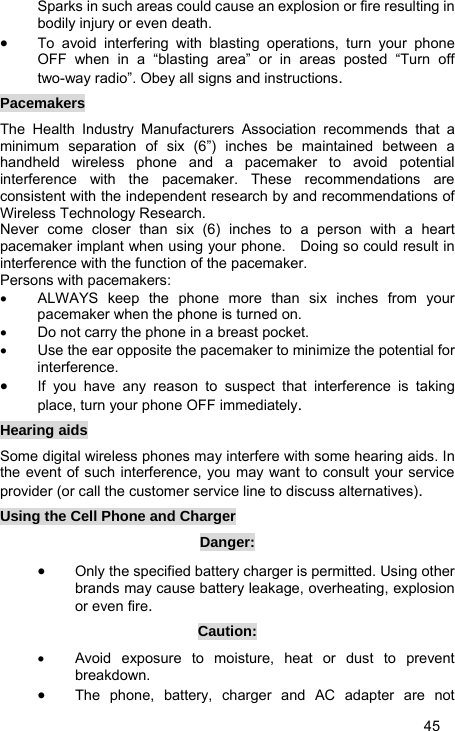   45 Sparks in such areas could cause an explosion or fire resulting in bodily injury or even death. • To avoid interfering with blasting operations, turn your phone OFF when in a “blasting area” or in areas posted “Turn off two-way radio”. Obey all signs and instructions. Pacemakers The Health Industry Manufacturers Association recommends that a minimum separation of six (6”) inches be maintained between a handheld wireless phone and a pacemaker to avoid potential interference with the pacemaker. These recommendations are consistent with the independent research by and recommendations of Wireless Technology Research.   Never come closer than six (6) inches to a person with a heart pacemaker implant when using your phone.    Doing so could result in interference with the function of the pacemaker. Persons with pacemakers: •  ALWAYS keep the phone more than six inches from your pacemaker when the phone is turned on. •  Do not carry the phone in a breast pocket. •  Use the ear opposite the pacemaker to minimize the potential for interference. • If you have any reason to suspect that interference is taking place, turn your phone OFF immediately. Hearing aids Some digital wireless phones may interfere with some hearing aids. In the event of such interference, you may want to consult your service provider (or call the customer service line to discuss alternatives). Using the Cell Phone and Charger Danger: • Only the specified battery charger is permitted. Using other brands may cause battery leakage, overheating, explosion or even fire. Caution: •  Avoid exposure to moisture, heat or dust to prevent breakdown. • The phone, battery, charger and AC adapter are not 