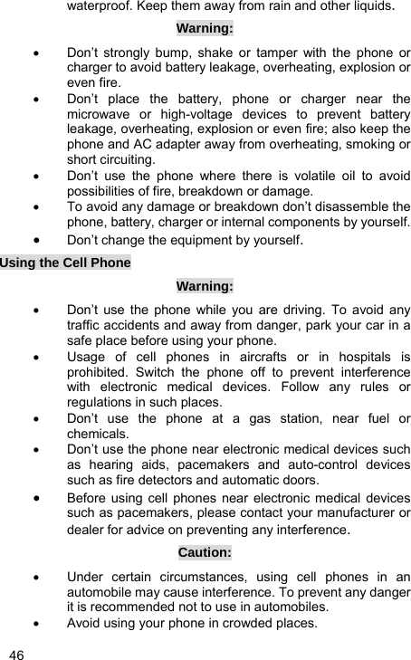   46 waterproof. Keep them away from rain and other liquids. Warning: •  Don’t strongly bump, shake or tamper with the phone or charger to avoid battery leakage, overheating, explosion or even fire. •  Don’t place the battery, phone or charger near the microwave or high-voltage devices to prevent battery leakage, overheating, explosion or even fire; also keep the phone and AC adapter away from overheating, smoking or short circuiting. •  Don’t use the phone where there is volatile oil to avoid possibilities of fire, breakdown or damage. •  To avoid any damage or breakdown don’t disassemble the phone, battery, charger or internal components by yourself. • Don’t change the equipment by yourself. Using the Cell Phone Warning: •  Don’t use the phone while you are driving. To avoid any traffic accidents and away from danger, park your car in a safe place before using your phone. •  Usage of cell phones in aircrafts or in hospitals is prohibited. Switch the phone off to prevent interference with electronic medical devices. Follow any rules or regulations in such places. •  Don’t use the phone at a gas station, near fuel or chemicals. •  Don’t use the phone near electronic medical devices such as hearing aids, pacemakers and auto-control devices such as fire detectors and automatic doors. • Before using cell phones near electronic medical devices such as pacemakers, please contact your manufacturer or dealer for advice on preventing any interference. Caution: •  Under certain circumstances, using cell phones in an automobile may cause interference. To prevent any danger it is recommended not to use in automobiles. •  Avoid using your phone in crowded places. 