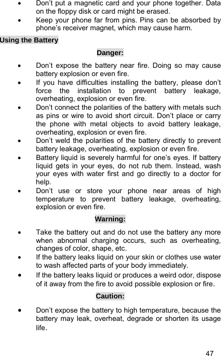   47 •  Don’t put a magnetic card and your phone together. Data on the floppy disk or card might be erased. •  Keep your phone far from pins. Pins can be absorbed by phone’s receiver magnet, which may cause harm. Using the Battery Danger: •  Don’t expose the battery near fire. Doing so may cause battery explosion or even fire. •  If you have difficulties installing the battery, please don’t force the installation to prevent battery leakage, overheating, explosion or even fire. •  Don’t connect the polarities of the battery with metals such as pins or wire to avoid short circuit. Don’t place or carry the phone with metal objects to avoid battery leakage, overheating, explosion or even fire. •  Don’t weld the polarities of the battery directly to prevent battery leakage, overheating, explosion or even fire. •  Battery liquid is severely harmful for one’s eyes. If battery liquid gets in your eyes, do not rub them. Instead, wash your eyes with water first and go directly to a doctor for help. •  Don’t use or store your phone near areas of high temperature to prevent battery leakage, overheating, explosion or even fire. Warning: •  Take the battery out and do not use the battery any more when abnormal charging occurs, such as overheating, changes of color, shape, etc. •  If the battery leaks liquid on your skin or clothes use water to wash affected parts of your body immediately. • If the battery leaks liquid or produces a weird odor, dispose of it away from the fire to avoid possible explosion or fire. Caution: • Don’t expose the battery to high temperature, because the battery may leak, overheat, degrade or shorten its usage life. 