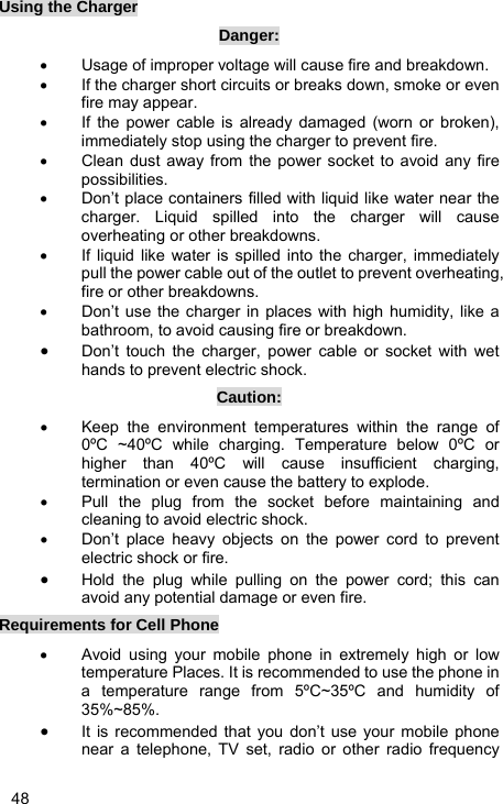   48 Using the Charger Danger: •  Usage of improper voltage will cause fire and breakdown. •  If the charger short circuits or breaks down, smoke or even fire may appear. •  If the power cable is already damaged (worn or broken), immediately stop using the charger to prevent fire. •  Clean dust away from the power socket to avoid any fire possibilities. •  Don’t place containers filled with liquid like water near the charger. Liquid spilled into the charger will cause overheating or other breakdowns. •  If liquid like water is spilled into the charger, immediately pull the power cable out of the outlet to prevent overheating, fire or other breakdowns. •  Don’t use the charger in places with high humidity, like a bathroom, to avoid causing fire or breakdown. • Don’t touch the charger, power cable or socket with wet hands to prevent electric shock. Caution: •  Keep the environment temperatures within the range of 0ºC ~40ºC while charging. Temperature below 0ºC or higher than 40ºC will cause insufficient charging, termination or even cause the battery to explode. •  Pull the plug from the socket before maintaining and cleaning to avoid electric shock. •  Don’t place heavy objects on the power cord to prevent electric shock or fire. • Hold the plug while pulling on the power cord; this can avoid any potential damage or even fire. Requirements for Cell Phone •  Avoid using your mobile phone in extremely high or low temperature Places. It is recommended to use the phone in a temperature range from 5ºC~35ºC and humidity of 35%~85%. • It is recommended that you don’t use your mobile phone near a telephone, TV set, radio or other radio frequency 