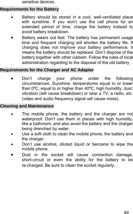   49 sensitive devices. Requirements for the Battery •  Battery should be stored in a cool, well-ventilated place with sunshine. If you won’t use the cell phone for an extended period of time, charge the battery instead to avoid battery breakdown. • Battery wears out fast. The battery has permanent usage time and frequent charging will shorten the battery life. If charging does not improve your battery performance, it means the battery should be replaced. Don’t dispose of the battery together with other rubbish. Follow the rules of local administration regarding to the disposal of the old battery. Requirements for the Charger and AC Adapter • Don’t charge your phone under the following circumstances: Sunshine, temperatures equal to or lower than 0ºC, equal to or higher than 40ºC, high humidity, dust, vibration (will cause breakdown) or near a TV, a radio, etc. (video and audio frequency signal will cause noise). Cleaning and Maintenance •  The mobile phone, the battery and the charger are not waterproof. Don’t use them in places with high humidity, like a bathroom, and also avoid the battery and the charger being drenched by water. •  Use a soft cloth to clean the mobile phone, the battery and the charger. •  Don’t use alcohol, diluted liquid or benzene to wipe the mobile phone. • Dust in the socket will cause connection damage, short-circuit or even the ability for the battery to be re-charged. Be sure to clean the socket regularly. 