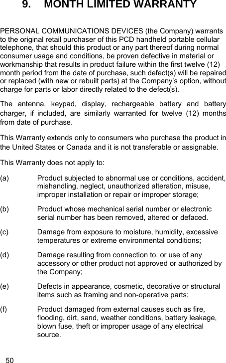   50 9.  MONTH LIMITED WARRANTY  PERSONAL COMMUNICATIONS DEVICES (the Company) warrants to the original retail purchaser of this PCD handheld portable cellular telephone, that should this product or any part thereof during normal consumer usage and conditions, be proven defective in material or workmanship that results in product failure within the first twelve (12) month period from the date of purchase, such defect(s) will be repaired or replaced (with new or rebuilt parts) at the Company’s option, without charge for parts or labor directly related to the defect(s). The antenna, keypad, display, rechargeable battery and battery charger, if included, are similarly warranted for twelve (12) months from date of purchase.     This Warranty extends only to consumers who purchase the product in the United States or Canada and it is not transferable or assignable. This Warranty does not apply to: (a)  Product subjected to abnormal use or conditions, accident, mishandling, neglect, unauthorized alteration, misuse, improper installation or repair or improper storage; (b)  Product whose mechanical serial number or electronic serial number has been removed, altered or defaced. (c)  Damage from exposure to moisture, humidity, excessive temperatures or extreme environmental conditions; (d)  Damage resulting from connection to, or use of any accessory or other product not approved or authorized by the Company; (e)  Defects in appearance, cosmetic, decorative or structural items such as framing and non-operative parts; (f)  Product damaged from external causes such as fire, flooding, dirt, sand, weather conditions, battery leakage, blown fuse, theft or improper usage of any electrical source. 