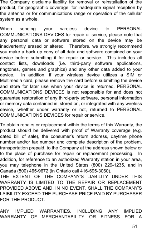   51 The Company disclaims liability for removal or reinstallation of the product, for geographic coverage, for inadequate signal reception by the antenna or for communications range or operation of the cellular system as a whole.   When sending your wireless device to PERSONAL COMMUNICATIONS DEVICES for repair or service, please note that any personal data or software stored on the device may be inadvertently erased or altered.  Therefore, we strongly recommend you make a back up copy of all data and software contained on your device before submitting it for repair or service.  This includes all contact lists, downloads (i.e. third-party software applications, ringtones, games and graphics) and any other data added to your device.  In addition, if your wireless device utilizes a SIM or Multimedia card, please remove the card before submitting the device and store for later use when your device is returned, PERSONAL COMMUNICATIONS DEVICES is not responsible for and does not guarantee restoration of any third-party software, personal information or memory data contained in, stored on, or integrated with any wireless device, whether under warranty or not, returned to PERSONAL COMMUNICATIONS DEVICES for repair or service.     To obtain repairs or replacement within the terms of this Warranty, the product should be delivered with proof of Warranty coverage (e.g. dated bill of sale), the consumer’s return address, daytime phone number and/or fax number and complete description of the problem, transportation prepaid, to the Company at the address shown below or to the place of purchase for repair or replacement processing.  In addition, for reference to an authorized Warranty station in your area, you may telephone in the United States (800) 229-1235, and in Canada (800) 465-9672 (in Ontario call 416-695-3060). THE EXTENT OF THE COMPANY’S LIABILITY UNDER THIS WARRANTY IS LIMITED TO THE REPAIR OR REPLACEMENT PROVIDED ABOVE AND, IN NO EVENT, SHALL THE COMPANY’S LAIBILITY EXCEED THE PURCHASE PRICE PAID BY PURCHASER FOR THE PRODUCT.  ANY IMPLIED WARRANTIES, INCLUDING ANY IMPLIED WARRANTY OF MERCHANTABILITY OR FITNESS FOR A 