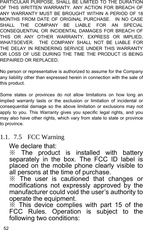   52 PARTICULAR PURPOSE, SHALL BE LIMITED TO THE DURATION OF THIS WRITTEN WARRANTY. ANY ACTION FOR BREACH OF ANY WARRANTY MUST BE BROUGHT WITHIN A PERIOD OF 18 MONTHS FROM DATE OF ORIGINAL PURCHASE.  IN NO CASE SHALL THE COMPANY BE LIABLE FOR AN SPECIAL CONSEQUENTIAL OR INCIDENTAL DAMAGES FOR BREACH OF THIS OR ANY OTHER WARRANTY, EXPRESS OR IMPLIED, WHATSOEVER.  THE COMPANY SHALL NOT BE LIABLE FOR THE DELAY IN RENDERING SERVICE UNDER THIS WARRANTY OR LOSS OF USE DURING THE TIME THE PRODUCT IS BEING REPAIRED OR REPLACED.  No person or representative is authorized to assume for the Company any liability other than expressed herein in connection with the sale of this product.  Some states or provinces do not allow limitations on how long an implied warranty lasts or the exclusion or limitation of incidental or consequential damage so the above limitation or exclusions may not apply to you. This Warranty gives you specific legal rights, and you may also have other rights, which vary from state to state or province to province.  1.1. 7.5 FCC Warning We declare that: ※ The product is installed with battery separately in the box. The FCC ID label is placed on the mobile phone clearly visible to all persons at the time of purchase. ※ The user is cautioned that changes or modifications not expressly approved by the manufacturer could void the user’s authority to operate the equipment. ※ This device complies with part 15 of the FCC Rules. Operation is subject to the following two conditions:   