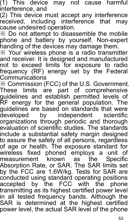   53 (1) This device may not cause harmful interference, and   (2) This device must accept any interference received, including interference that may cause undesired operation. ※ Do not attempt to disassemble the mobile phone and battery by yourself. Non-expert handling of the devices may damage them. ※ Your wireless phone is a radio transmitter and receiver. It is designed and manufactured not to exceed limits for exposure to radio frequency (RF) energy set by the Federal Communications ※ Commission (FCC) of the U.S. Government. These limits are part of comprehensive guidelines and establish permitted levels of RF energy for the general population. The guidelines are based on standards that were developed by independent scientific organizations through periodic and thorough evaluation of scientific studies. The standards include a substantial safety margin designed to assure the safety of all persons, regardless of age or health. The exposure standard for wireless fixed phoned employs a unit of measurement known as the Specific Absorption Rate, or SAR. The SAR limits set by the FCC are 1.6W/kg. Tests for SAR are conducted using standard operating positions accepted by the FCC with the phone transmitting as its highest certified power level in all tested frequency bands. Although the SAR is determined at the highest certified power level, the actual SAR level of the phone 