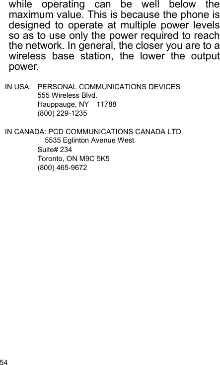   54 while operating can be well below the maximum value. This is because the phone is designed to operate at multiple power levels so as to use only the power required to reach the network. In general, the closer you are to a wireless base station, the lower the output power.  IN USA:  PERSONAL COMMUNICATIONS DEVICES   555 Wireless Blvd.   Hauppauge, NY  11788   (800) 229-1235  IN CANADA: PCD COMMUNICATIONS CANADA LTD.         5535 Eglinton Avenue West Suite# 234 Toronto, ON M9C 5K5 (800) 465-9672          