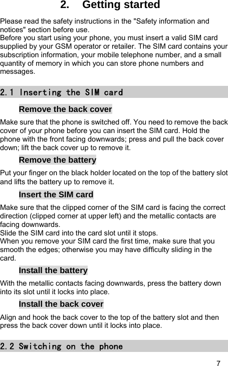   7 2. Getting started Please read the safety instructions in the &quot;Safety information and notices&quot; section before use. Before you start using your phone, you must insert a valid SIM card supplied by your GSM operator or retailer. The SIM card contains your subscription information, your mobile telephone number, and a small quantity of memory in which you can store phone numbers and messages. 2.1 Inserting the SIM card Remove the back cover Make sure that the phone is switched off. You need to remove the back cover of your phone before you can insert the SIM card. Hold the phone with the front facing downwards; press and pull the back cover down; lift the back cover up to remove it. Remove the battery Put your finger on the black holder located on the top of the battery slot and lifts the battery up to remove it. Insert the SIM card Make sure that the clipped corner of the SIM card is facing the correct direction (clipped corner at upper left) and the metallic contacts are facing downwards. Slide the SIM card into the card slot until it stops. When you remove your SIM card the first time, make sure that you smooth the edges; otherwise you may have difficulty sliding in the card. Install the battery With the metallic contacts facing downwards, press the battery down into its slot until it locks into place. Install the back cover Align and hook the back cover to the top of the battery slot and then press the back cover down until it locks into place. 2.2 Switching on the phone 