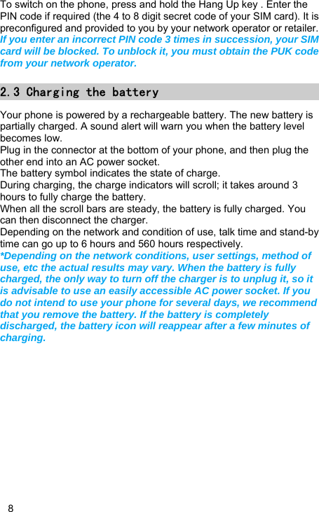   8 To switch on the phone, press and hold the Hang Up key . Enter the PIN code if required (the 4 to 8 digit secret code of your SIM card). It is preconfigured and provided to you by your network operator or retailer.   If you enter an incorrect PIN code 3 times in succession, your SIM card will be blocked. To unblock it, you must obtain the PUK code from your network operator. 2.3 Charging the battery Your phone is powered by a rechargeable battery. The new battery is partially charged. A sound alert will warn you when the battery level becomes low. Plug in the connector at the bottom of your phone, and then plug the other end into an AC power socket. The battery symbol indicates the state of charge. During charging, the charge indicators will scroll; it takes around 3 hours to fully charge the battery. When all the scroll bars are steady, the battery is fully charged. You can then disconnect the charger. Depending on the network and condition of use, talk time and stand-by time can go up to 6 hours and 560 hours respectively. *Depending on the network conditions, user settings, method of use, etc the actual results may vary. When the battery is fully charged, the only way to turn off the charger is to unplug it, so it is advisable to use an easily accessible AC power socket. If you do not intend to use your phone for several days, we recommend that you remove the battery. If the battery is completely discharged, the battery icon will reappear after a few minutes of charging.  