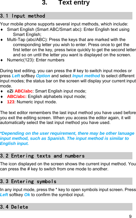   9 3.  Text entry 3.1 Input method Your mobile phone supports several input methods, which include: ♦  Smart English (Smart ABC/Smart abc): Enter English text using Smart English; ♦  Multi-Tap (abc/ABC): Press the keys that are marked with the corresponding letter you wish to enter. Press once to get the first letter on the key, press twice quickly to get the second letter and so on until the letter you want is displayed on the screen. ♦  Numeric(123): Enter numbers  During text editing, you can press the # key to switch input modes or press Left softkey Option and select Input method to select different input modes; the status bar on the screen will display your current input mode. ♦ eZi ABC/abc: Smart English input mode;   ♦ ABC/abc: English alphabets input mode;   ♦ 123: Numeric input mode.  The text editor remembers the last input method you have used before you exit the editing screen. When you access the editor again, it will automatically select the last input method you have used.  *Depending on the user requirement, there may be other lanuage input method, such as Spanish. The input method is similar to English input. 3.2 Entering texts and numbers The icon displayed on the screen shows the current input method. You can press the # key to switch from one mode to another.  3.3 Entering symbols In any input mode, press the * key to open symbols input screen. Press Left softkey Ok to confirm the symbol input. 3.4 Delete 