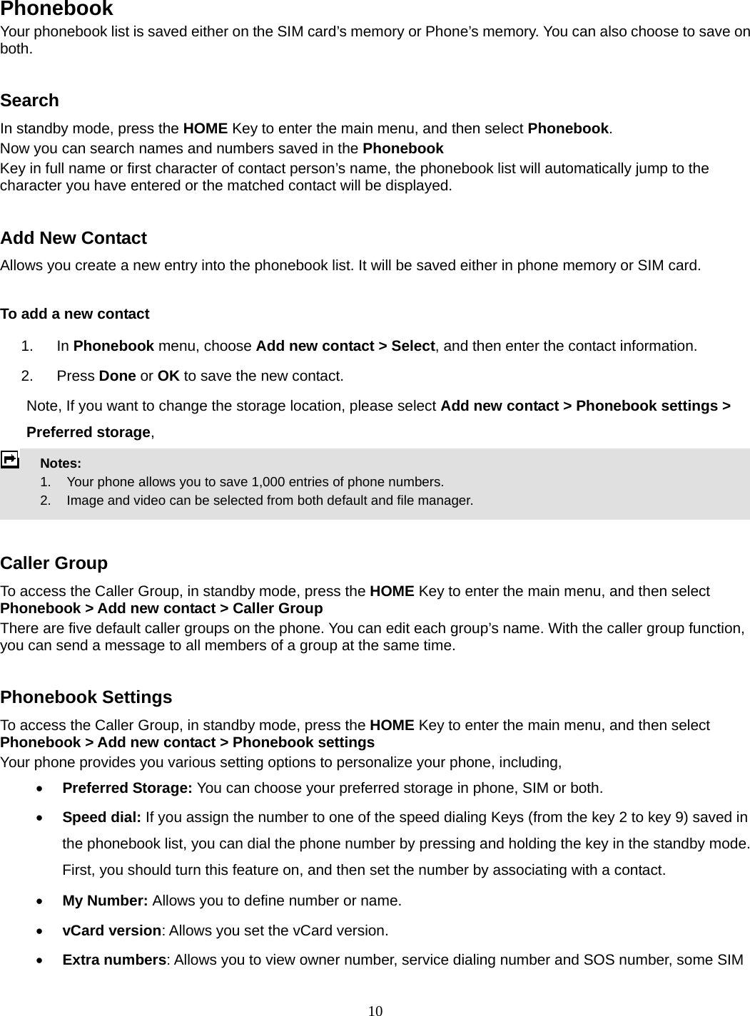 10   Phonebook  Your phonebook list is saved either on the SIM card’s memory or Phone’s memory. You can also choose to save on both.  Search In standby mode, press the HOME Key to enter the main menu, and then select Phonebook. Now you can search names and numbers saved in the Phonebook Key in full name or first character of contact person’s name, the phonebook list will automatically jump to the character you have entered or the matched contact will be displayed.  Add New Contact Allows you create a new entry into the phonebook list. It will be saved either in phone memory or SIM card.  To add a new contact 1. In Phonebook menu, choose Add new contact &gt; Select, and then enter the contact information. 2. Press Done or OK to save the new contact. Note, If you want to change the storage location, please select Add new contact &gt; Phonebook settings &gt; Preferred storage,  Notes:      1.   Your phone allows you to save 1,000 entries of phone numbers.     2.    Image and video can be selected from both default and file manager.   Caller Group To access the Caller Group, in standby mode, press the HOME Key to enter the main menu, and then select Phonebook &gt; Add new contact &gt; Caller Group There are five default caller groups on the phone. You can edit each group’s name. With the caller group function, you can send a message to all members of a group at the same time.    Phonebook Settings To access the Caller Group, in standby mode, press the HOME Key to enter the main menu, and then select Phonebook &gt; Add new contact &gt; Phonebook settings Your phone provides you various setting options to personalize your phone, including,      Preferred Storage: You can choose your preferred storage in phone, SIM or both.  Speed dial: If you assign the number to one of the speed dialing Keys (from the key 2 to key 9) saved in the phonebook list, you can dial the phone number by pressing and holding the key in the standby mode. First, you should turn this feature on, and then set the number by associating with a contact.  My Number: Allows you to define number or name.  vCard version: Allows you set the vCard version.  Extra numbers: Allows you to view owner number, service dialing number and SOS number, some SIM 