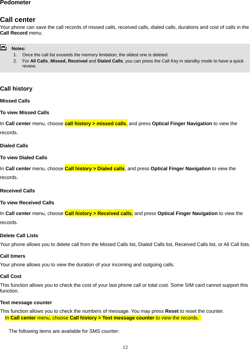 12 Pedometer  Call center   Your phone can save the call records of missed calls, received calls, dialed calls, durations and cost of calls in the Call Record menu.        Notes:        1.   Once the call list exceeds the memory limitation, the oldest one is deleted.       2.   For All Calls, Missed, Received and Dialed Calls, you can press the Call Key in standby mode to have a quick review.    Call history Missed Calls To view Missed Calls In Call center menu, choose call history &gt; missed calls, and press Optical Finger Navigation to view the records.  Dialed Calls To view Dialed Calls In Call center menu, choose Call history &gt; Dialed calls, and press Optical Finger Navigation to view the records. Received Calls   To view Received Calls In Call center menu, choose Call history &gt; Received calls, and press Optical Finger Navigation to view the records. Delete Call Lists Your phone allows you to delete call from the Missed Calls list, Dialed Calls list, Received Calls list, or All Call lists. Call timers Your phone allows you to view the duration of your incoming and outgoing calls.   Call Cost This function allows you to check the cost of your last phone call or total cost. Some SIM card cannot support this function. Text message counter This function allows you to check the numbers of message. You may press Reset to reset the counter. In Call center menu, choose Call history &gt; Text message counter to view the records.    The following items are available for SMS counter: 