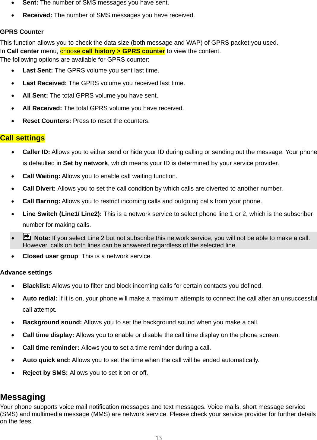 13  Sent: The number of SMS messages you have sent.  Received: The number of SMS messages you have received. GPRS Counter This function allows you to check the data size (both message and WAP) of GPRS packet you used.   In Call center menu, choose call history &gt; GPRS counter to view the content.   The following options are available for GPRS counter:  Last Sent: The GPRS volume you sent last time.  Last Received: The GPRS volume you received last time.  All Sent: The total GPRS volume you have sent.  All Received: The total GPRS volume you have received.  Reset Counters: Press to reset the counters. Call settings  Caller ID: Allows you to either send or hide your ID during calling or sending out the message. Your phone is defaulted in Set by network, which means your ID is determined by your service provider.  Call Waiting: Allows you to enable call waiting function.  Call Divert: Allows you to set the call condition by which calls are diverted to another number.  Call Barring: Allows you to restrict incoming calls and outgoing calls from your phone.  Line Switch (Line1/ Line2): This is a network service to select phone line 1 or 2, which is the subscriber number for making calls.       Note: If you select Line 2 but not subscribe this network service, you will not be able to make a call. However, calls on both lines can be answered regardless of the selected line.   Closed user group: This is a network service. Advance settings  Blacklist: Allows you to filter and block incoming calls for certain contacts you defined.  Auto redial: If it is on, your phone will make a maximum attempts to connect the call after an unsuccessful call attempt.    Background sound: Allows you to set the background sound when you make a call.  Call time display: Allows you to enable or disable the call time display on the phone screen.  Call time reminder: Allows you to set a time reminder during a call.  Auto quick end: Allows you to set the time when the call will be ended automatically.  Reject by SMS: Allows you to set it on or off.  Messaging Your phone supports voice mail notification messages and text messages. Voice mails, short message service (SMS) and multimedia message (MMS) are network service. Please check your service provider for further details on the fees.   