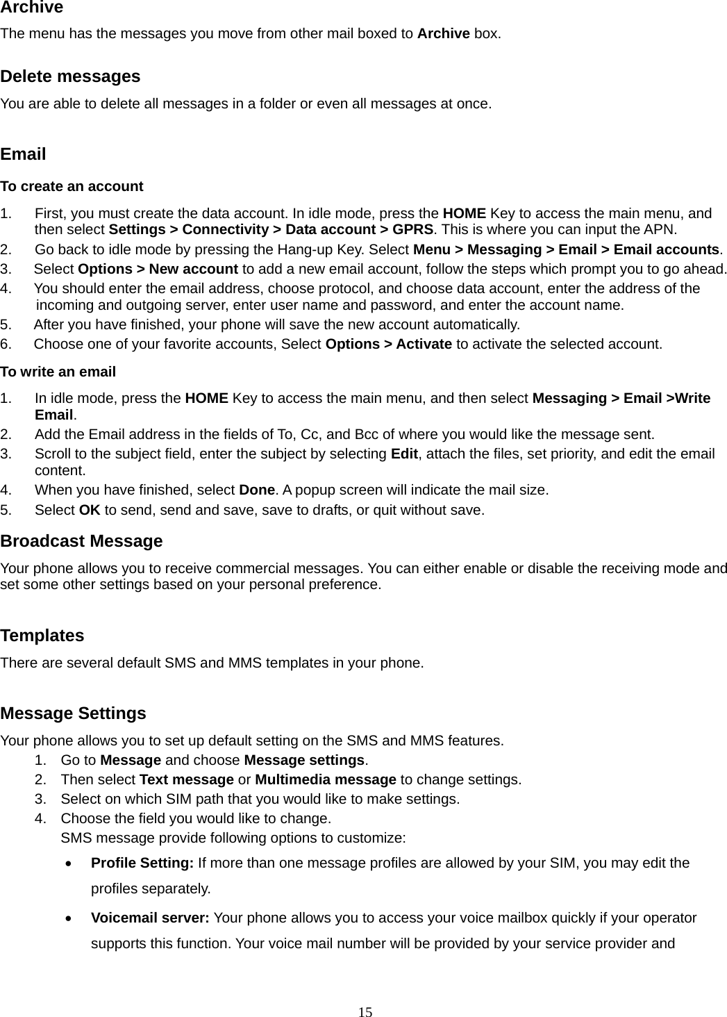 15 Archive  The menu has the messages you move from other mail boxed to Archive box.  Delete messages You are able to delete all messages in a folder or even all messages at once.  Email To create an account 1.  First, you must create the data account. In idle mode, press the HOME Key to access the main menu, and then select Settings &gt; Connectivity &gt; Data account &gt; GPRS. This is where you can input the APN. 2.  Go back to idle mode by pressing the Hang-up Key. Select Menu &gt; Messaging &gt; Email &gt; Email accounts.  3.   Select Options &gt; New account to add a new email account, follow the steps which prompt you to go ahead. 4.      You should enter the email address, choose protocol, and choose data account, enter the address of the incoming and outgoing server, enter user name and password, and enter the account name. 5.      After you have finished, your phone will save the new account automatically. 6.      Choose one of your favorite accounts, Select Options &gt; Activate to activate the selected account. To write an email 1.  In idle mode, press the HOME Key to access the main menu, and then select Messaging &gt; Email &gt;Write Email. 2.  Add the Email address in the fields of To, Cc, and Bcc of where you would like the message sent. 3.  Scroll to the subject field, enter the subject by selecting Edit, attach the files, set priority, and edit the email content. 4.  When you have finished, select Done. A popup screen will indicate the mail size. 5. Select OK to send, send and save, save to drafts, or quit without save. Broadcast Message   Your phone allows you to receive commercial messages. You can either enable or disable the receiving mode and set some other settings based on your personal preference.    Templates There are several default SMS and MMS templates in your phone.    Message Settings Your phone allows you to set up default setting on the SMS and MMS features. 1. Go to Message and choose Message settings. 2. Then select Text message or Multimedia message to change settings. 3.  Select on which SIM path that you would like to make settings. 4.  Choose the field you would like to change. SMS message provide following options to customize:  Profile Setting: If more than one message profiles are allowed by your SIM, you may edit the profiles separately.  Voicemail server: Your phone allows you to access your voice mailbox quickly if your operator supports this function. Your voice mail number will be provided by your service provider and 