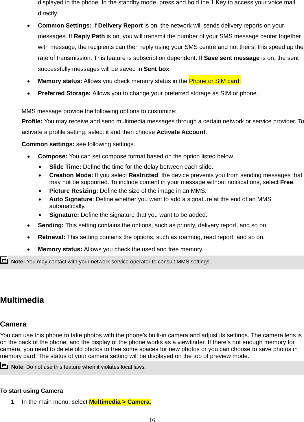 16 displayed in the phone. In the standby mode, press and hold the 1 Key to access your voice mail directly.  Common Settings: If Delivery Report is on, the network will sends delivery reports on your messages. If Reply Path is on, you will transmit the number of your SMS message center together with message, the recipients can then reply using your SMS centre and not theirs, this speed up the rate of transmission. This feature is subscription dependent. If Save sent message is on, the sent successfully messages will be saved in Sent box.  Memory status: Allows you check memory status in the Phone or SIM card.  Preferred Storage: Allows you to change your preferred storage as SIM or phone.  MMS message provide the following options to customize: Profile: You may receive and send multimedia messages through a certain network or service provider. To activate a profile setting, select it and then choose Activate Account. Common settings: see following settings.  Compose: You can set compose format based on the option listed below.  Slide Time: Define the time for the delay between each slide.  Creation Mode: If you select Restricted, the device prevents you from sending messages that may not be supported. To include content in your message without notifications, select Free.  Picture Resizing: Define the size of the image in an MMS.  Auto Signature: Define whether you want to add a signature at the end of an MMS automatically.  Signature: Define the signature that you want to be added.  Sending: This setting contains the options, such as priority, delivery report, and so on.    Retrieval: This setting contains the options, such as roaming, read report, and so on.  Memory status: Allows you check the used and free memory.  Note: You may contact with your network service operator to consult MMS settings.      Multimedia   Camera You can use this phone to take photos with the phone’s built-in camera and adjust its settings. The camera lens is on the back of the phone, and the display of the phone works as a viewfinder. If there’s not enough memory for camera, you need to delete old photos to free some spaces for new photos or you can choose to save photos in memory card. The status of your camera setting will be displayed on the top of preview mode.  Note: Do not use this feature when it violates local laws.    To start using Camera 1.  In the main menu, select Multimedia &gt; Camera.  