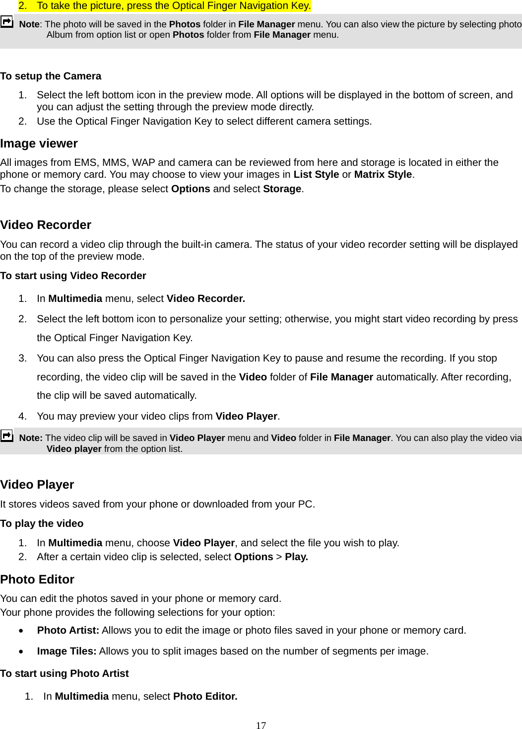 17 2.  To take the picture, press the Optical Finger Navigation Key.  Note: The photo will be saved in the Photos folder in File Manager menu. You can also view the picture by selecting photo Album from option list or open Photos folder from File Manager menu.    To setup the Camera 1.  Select the left bottom icon in the preview mode. All options will be displayed in the bottom of screen, and you can adjust the setting through the preview mode directly. 2.  Use the Optical Finger Navigation Key to select different camera settings. Image viewer All images from EMS, MMS, WAP and camera can be reviewed from here and storage is located in either the phone or memory card. You may choose to view your images in List Style or Matrix Style. To change the storage, please select Options and select Storage.  Video Recorder You can record a video clip through the built-in camera. The status of your video recorder setting will be displayed on the top of the preview mode. To start using Video Recorder 1. In Multimedia menu, select Video Recorder.  2.  Select the left bottom icon to personalize your setting; otherwise, you might start video recording by press the Optical Finger Navigation Key. 3.  You can also press the Optical Finger Navigation Key to pause and resume the recording. If you stop recording, the video clip will be saved in the Video folder of File Manager automatically. After recording, the clip will be saved automatically. 4.  You may preview your video clips from Video Player.  Note: The video clip will be saved in Video Player menu and Video folder in File Manager. You can also play the video via Video player from the option list.  Video Player It stores videos saved from your phone or downloaded from your PC.   To play the video   1. In Multimedia menu, choose Video Player, and select the file you wish to play.   2.  After a certain video clip is selected, select Options &gt; Play.  Photo Editor You can edit the photos saved in your phone or memory card.   Your phone provides the following selections for your option:  Photo Artist: Allows you to edit the image or photo files saved in your phone or memory card.   Image Tiles: Allows you to split images based on the number of segments per image. To start using Photo Artist 1. In Multimedia menu, select Photo Editor.  