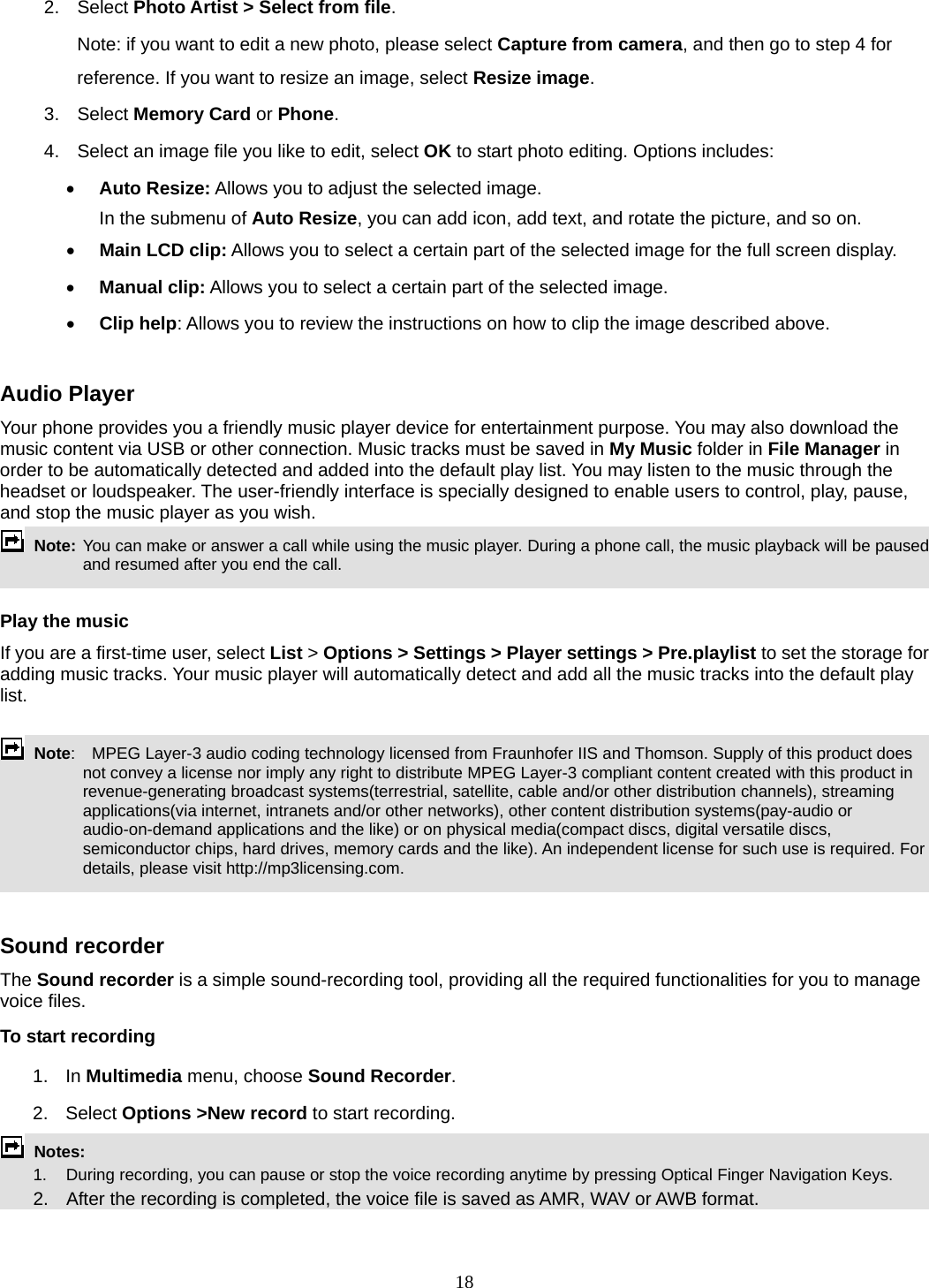 18 2. Select Photo Artist &gt; Select from file. Note: if you want to edit a new photo, please select Capture from camera, and then go to step 4 for reference. If you want to resize an image, select Resize image. 3. Select Memory Card or Phone.  4.  Select an image file you like to edit, select OK to start photo editing. Options includes:  Auto Resize: Allows you to adjust the selected image. In the submenu of Auto Resize, you can add icon, add text, and rotate the picture, and so on.    Main LCD clip: Allows you to select a certain part of the selected image for the full screen display.    Manual clip: Allows you to select a certain part of the selected image.    Clip help: Allows you to review the instructions on how to clip the image described above.  Audio Player Your phone provides you a friendly music player device for entertainment purpose. You may also download the music content via USB or other connection. Music tracks must be saved in My Music folder in File Manager in order to be automatically detected and added into the default play list. You may listen to the music through the headset or loudspeaker. The user-friendly interface is specially designed to enable users to control, play, pause, and stop the music player as you wish.      Note: You can make or answer a call while using the music player. During a phone call, the music playback will be paused and resumed after you end the call.  Play the music If you are a first-time user, select List &gt; Options &gt; Settings &gt; Player settings &gt; Pre.playlist to set the storage for adding music tracks. Your music player will automatically detect and add all the music tracks into the default play list.   Note:   MPEG Layer-3 audio coding technology licensed from Fraunhofer IIS and Thomson. Supply of this product does not convey a license nor imply any right to distribute MPEG Layer-3 compliant content created with this product in revenue-generating broadcast systems(terrestrial, satellite, cable and/or other distribution channels), streaming applications(via internet, intranets and/or other networks), other content distribution systems(pay-audio or audio-on-demand applications and the like) or on physical media(compact discs, digital versatile discs, semiconductor chips, hard drives, memory cards and the like). An independent license for such use is required. For details, please visit http://mp3licensing.com.   Sound recorder   The Sound recorder is a simple sound-recording tool, providing all the required functionalities for you to manage voice files. To start recording 1. In Multimedia menu, choose Sound Recorder. 2. Select Options &gt;New record to start recording.  Notes:          1.    During recording, you can pause or stop the voice recording anytime by pressing Optical Finger Navigation Keys.       2.    After the recording is completed, the voice file is saved as AMR, WAV or AWB format.  