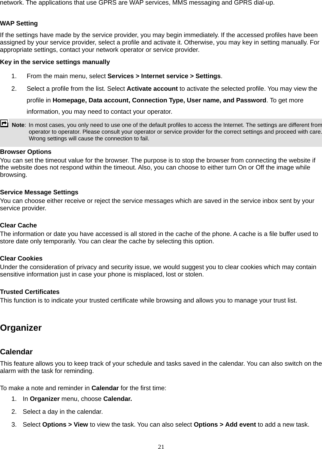 21 network. The applications that use GPRS are WAP services, MMS messaging and GPRS dial-up.    WAP Setting If the settings have made by the service provider, you may begin immediately. If the accessed profiles have been assigned by your service provider, select a profile and activate it. Otherwise, you may key in setting manually. For appropriate settings, contact your network operator or service provider. Key in the service settings manually 1.  From the main menu, select Services &gt; Internet service &gt; Settings. 2.  Select a profile from the list. Select Activate account to activate the selected profile. You may view the profile in Homepage, Data account, Connection Type, User name, and Password. To get more information, you may need to contact your operator.    Note:  In most cases, you only need to use one of the default profiles to access the Internet. The settings are different from operator to operator. Please consult your operator or service provider for the correct settings and proceed with care. Wrong settings will cause the connection to fail.  Browser Options You can set the timeout value for the browser. The purpose is to stop the browser from connecting the website if the website does not respond within the timeout. Also, you can choose to either turn On or Off the image while browsing.  Service Message Settings You can choose either receive or reject the service messages which are saved in the service inbox sent by your service provider.  Clear Cache The information or date you have accessed is all stored in the cache of the phone. A cache is a file buffer used to store date only temporarily. You can clear the cache by selecting this option.  Clear Cookies Under the consideration of privacy and security issue, we would suggest you to clear cookies which may contain sensitive information just in case your phone is misplaced, lost or stolen.  Trusted Certificates This function is to indicate your trusted certificate while browsing and allows you to manage your trust list.   Organizer   Calendar This feature allows you to keep track of your schedule and tasks saved in the calendar. You can also switch on the alarm with the task for reminding.  To make a note and reminder in Calendar for the first time: 1. In Organizer menu, choose Calendar. 2.  Select a day in the calendar. 3. Select Options &gt; View to view the task. You can also select Options &gt; Add event to add a new task. 