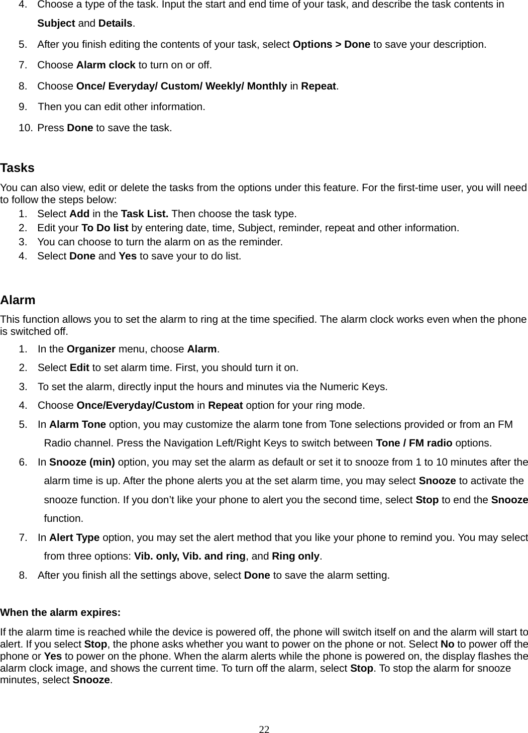 22 4.  Choose a type of the task. Input the start and end time of your task, and describe the task contents in Subject and Details. 5.  After you finish editing the contents of your task, select Options &gt; Done to save your description.   7. Choose Alarm clock to turn on or off.   8. Choose Once/ Everyday/ Custom/ Weekly/ Monthly in Repeat. 9.    Then you can edit other information. 10. Press Done to save the task.  Tasks You can also view, edit or delete the tasks from the options under this feature. For the first-time user, you will need to follow the steps below: 1. Select Add in the Task List. Then choose the task type. 2. Edit your To Do list by entering date, time, Subject, reminder, repeat and other information. 3.  You can choose to turn the alarm on as the reminder. 4. Select Done and Yes to save your to do list.  Alarm This function allows you to set the alarm to ring at the time specified. The alarm clock works even when the phone is switched off. 1. In the Organizer menu, choose Alarm. 2. Select Edit to set alarm time. First, you should turn it on. 3.  To set the alarm, directly input the hours and minutes via the Numeric Keys. 4. Choose Once/Everyday/Custom in Repeat option for your ring mode. 5. In Alarm Tone option, you may customize the alarm tone from Tone selections provided or from an FM Radio channel. Press the Navigation Left/Right Keys to switch between Tone / FM radio options. 6. In Snooze (min) option, you may set the alarm as default or set it to snooze from 1 to 10 minutes after the alarm time is up. After the phone alerts you at the set alarm time, you may select Snooze to activate the snooze function. If you don’t like your phone to alert you the second time, select Stop to end the Snooze function. 7. In Alert Type option, you may set the alert method that you like your phone to remind you. You may select from three options: Vib. only, Vib. and ring, and Ring only. 8.  After you finish all the settings above, select Done to save the alarm setting.  When the alarm expires: If the alarm time is reached while the device is powered off, the phone will switch itself on and the alarm will start to alert. If you select Stop, the phone asks whether you want to power on the phone or not. Select No to power off the phone or Yes to power on the phone. When the alarm alerts while the phone is powered on, the display flashes the alarm clock image, and shows the current time. To turn off the alarm, select Stop. To stop the alarm for snooze minutes, select Snooze.  