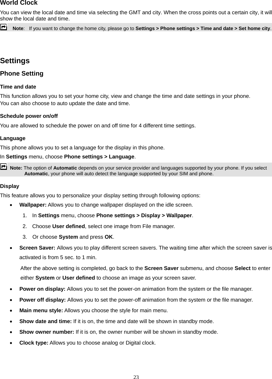 23 World Clock You can view the local date and time via selecting the GMT and city. When the cross points out a certain city, it will show the local date and time.     Note:   If you want to change the home city, please go to Settings &gt; Phone settings &gt; Time and date &gt; Set home city.   Settings   Phone Setting Time and date   This function allows you to set your home city, view and change the time and date settings in your phone. You can also choose to auto update the date and time. Schedule power on/off You are allowed to schedule the power on and off time for 4 different time settings. Language This phone allows you to set a language for the display in this phone.   In Settings menu, choose Phone settings &gt; Language.  Note: The option of Automatic depends on your service provider and languages supported by your phone. If you select Automatic, your phone will auto detect the language supported by your SIM and phone. Display This feature allows you to personalize your display setting through following options:  Wallpaper: Allows you to change wallpaper displayed on the idle screen. 1.  In Settings menu, choose Phone settings &gt; Display &gt; Wallpaper. 2. Choose User defined, select one image from File manager. 3.  Or choose System and press OK.   Screen Saver: Allows you to play different screen savers. The waiting time after which the screen saver is activated is from 5 sec. to 1 min.   After the above setting is completed, go back to the Screen Saver submenu, and choose Select to enter either System or User defined to choose an image as your screen saver.  Power on display: Allows you to set the power-on animation from the system or the file manager.  Power off display: Allows you to set the power-off animation from the system or the file manager.  Main menu style: Allows you choose the style for main menu.  Show date and time: If it is on, the time and date will be shown in standby mode.  Show owner number: If it is on, the owner number will be shown in standby mode.  Clock type: Allows you to choose analog or Digital clock.   