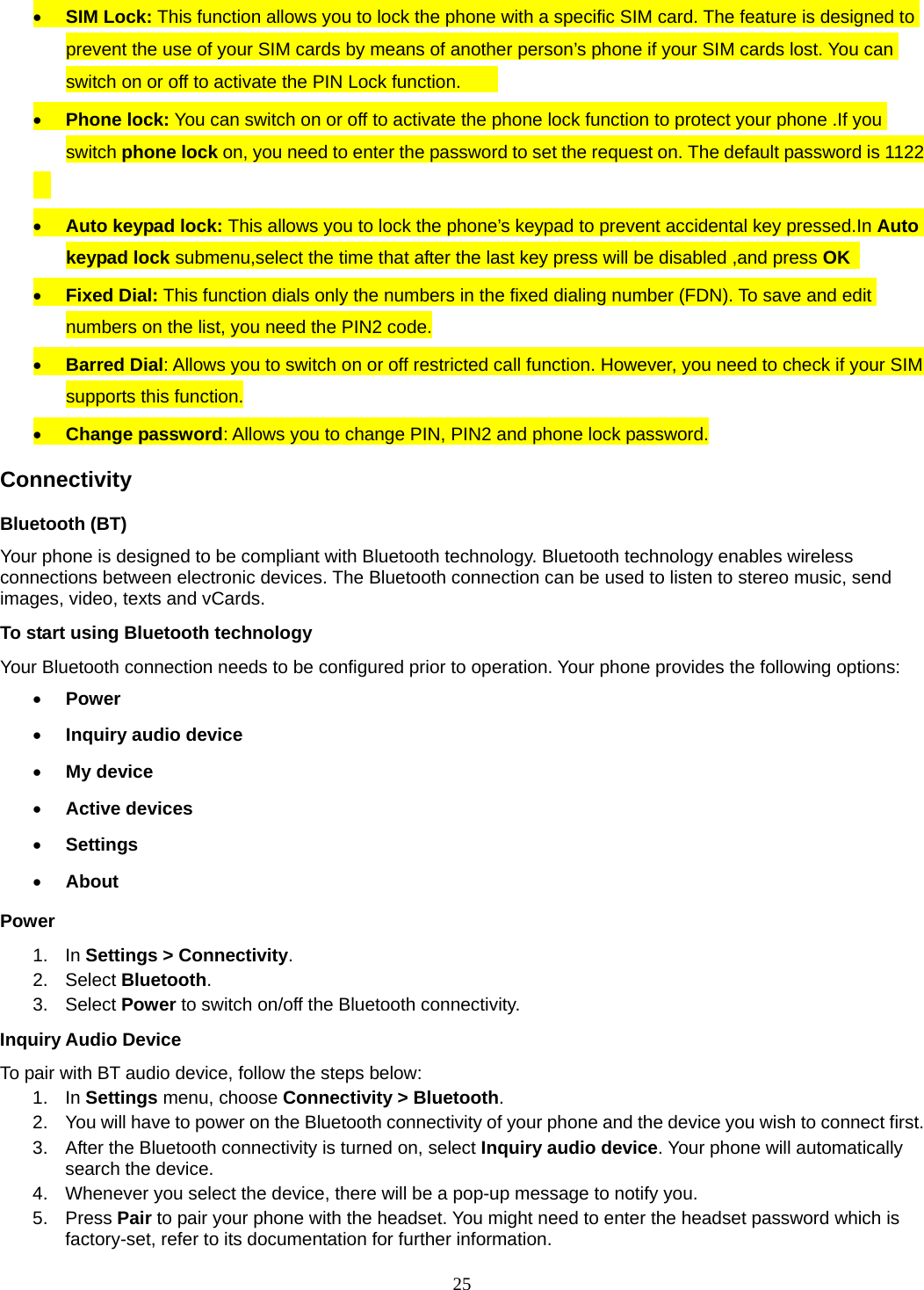 25  SIM Lock: This function allows you to lock the phone with a specific SIM card. The feature is designed to prevent the use of your SIM cards by means of another person’s phone if your SIM cards lost. You can switch on or off to activate the PIN Lock function.          Phone lock: You can switch on or off to activate the phone lock function to protect your phone .If you switch phone lock on, you need to enter the password to set the request on. The default password is 1122     Auto keypad lock: This allows you to lock the phone’s keypad to prevent accidental key pressed.In Auto keypad lock submenu,select the time that after the last key press will be disabled ,and press OK   Fixed Dial: This function dials only the numbers in the fixed dialing number (FDN). To save and edit numbers on the list, you need the PIN2 code.  Barred Dial: Allows you to switch on or off restricted call function. However, you need to check if your SIM supports this function.  Change password: Allows you to change PIN, PIN2 and phone lock password. Connectivity Bluetooth (BT) Your phone is designed to be compliant with Bluetooth technology. Bluetooth technology enables wireless connections between electronic devices. The Bluetooth connection can be used to listen to stereo music, send images, video, texts and vCards. To start using Bluetooth technology Your Bluetooth connection needs to be configured prior to operation. Your phone provides the following options:  Power  Inquiry audio device  My device  Active devices  Settings  About Power 1. In Settings &gt; Connectivity. 2. Select Bluetooth. 3.  Select Power to switch on/off the Bluetooth connectivity. Inquiry Audio Device To pair with BT audio device, follow the steps below: 1. In Settings menu, choose Connectivity &gt; Bluetooth. 2.  You will have to power on the Bluetooth connectivity of your phone and the device you wish to connect first. 3.  After the Bluetooth connectivity is turned on, select Inquiry audio device. Your phone will automatically search the device. 4.  Whenever you select the device, there will be a pop-up message to notify you. 5. Press Pair to pair your phone with the headset. You might need to enter the headset password which is factory-set, refer to its documentation for further information. 