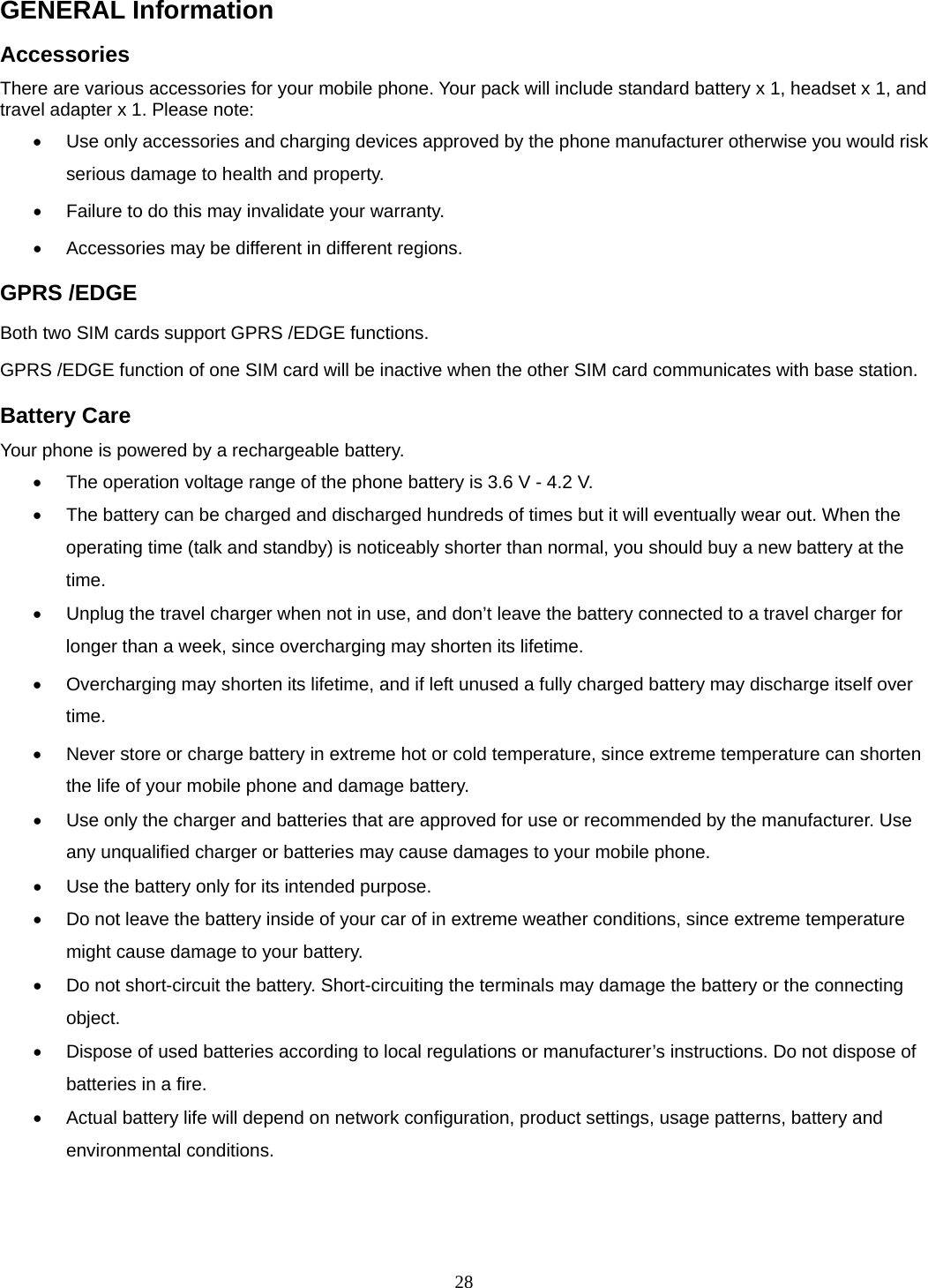 28 GENERAL Information Accessories There are various accessories for your mobile phone. Your pack will include standard battery x 1, headset x 1, and travel adapter x 1. Please note:     Use only accessories and charging devices approved by the phone manufacturer otherwise you would risk serious damage to health and property.   Failure to do this may invalidate your warranty.   Accessories may be different in different regions.   GPRS /EDGE Both two SIM cards support GPRS /EDGE functions. GPRS /EDGE function of one SIM card will be inactive when the other SIM card communicates with base station. Battery Care Your phone is powered by a rechargeable battery.   The operation voltage range of the phone battery is 3.6 V - 4.2 V.   The battery can be charged and discharged hundreds of times but it will eventually wear out. When the operating time (talk and standby) is noticeably shorter than normal, you should buy a new battery at the time.   Unplug the travel charger when not in use, and don’t leave the battery connected to a travel charger for longer than a week, since overcharging may shorten its lifetime.   Overcharging may shorten its lifetime, and if left unused a fully charged battery may discharge itself over time.   Never store or charge battery in extreme hot or cold temperature, since extreme temperature can shorten the life of your mobile phone and damage battery.   Use only the charger and batteries that are approved for use or recommended by the manufacturer. Use any unqualified charger or batteries may cause damages to your mobile phone.   Use the battery only for its intended purpose.   Do not leave the battery inside of your car of in extreme weather conditions, since extreme temperature might cause damage to your battery.   Do not short-circuit the battery. Short-circuiting the terminals may damage the battery or the connecting object.   Dispose of used batteries according to local regulations or manufacturer’s instructions. Do not dispose of batteries in a fire.   Actual battery life will depend on network configuration, product settings, usage patterns, battery and environmental conditions.  