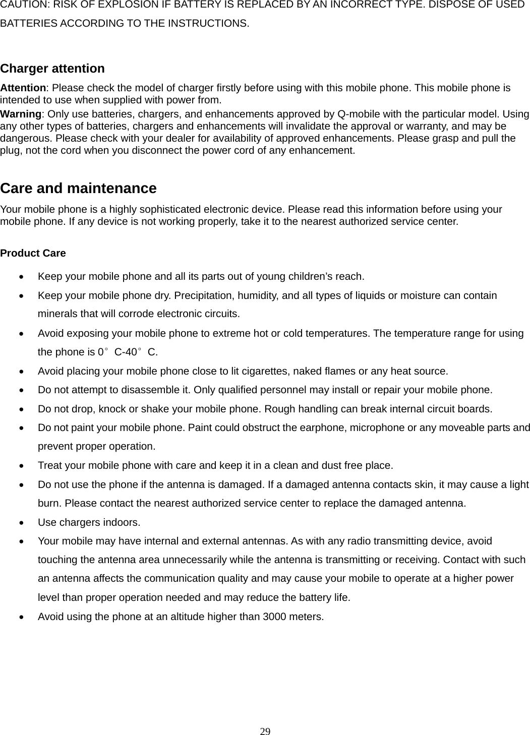 29 CAUTION: RISK OF EXPLOSION IF BATTERY IS REPLACED BY AN INCORRECT TYPE. DISPOSE OF USED BATTERIES ACCORDING TO THE INSTRUCTIONS.  Charger attention Attention: Please check the model of charger firstly before using with this mobile phone. This mobile phone is intended to use when supplied with power from. Warning: Only use batteries, chargers, and enhancements approved by Q-mobile with the particular model. Using any other types of batteries, chargers and enhancements will invalidate the approval or warranty, and may be dangerous. Please check with your dealer for availability of approved enhancements. Please grasp and pull the plug, not the cord when you disconnect the power cord of any enhancement.  Care and maintenance Your mobile phone is a highly sophisticated electronic device. Please read this information before using your mobile phone. If any device is not working properly, take it to the nearest authorized service center.  Product Care     Keep your mobile phone and all its parts out of young children’s reach.   Keep your mobile phone dry. Precipitation, humidity, and all types of liquids or moisture can contain minerals that will corrode electronic circuits.   Avoid exposing your mobile phone to extreme hot or cold temperatures. The temperature range for using the phone is 0°C-40°C.   Avoid placing your mobile phone close to lit cigarettes, naked flames or any heat source.   Do not attempt to disassemble it. Only qualified personnel may install or repair your mobile phone.   Do not drop, knock or shake your mobile phone. Rough handling can break internal circuit boards.   Do not paint your mobile phone. Paint could obstruct the earphone, microphone or any moveable parts and prevent proper operation.   Treat your mobile phone with care and keep it in a clean and dust free place.   Do not use the phone if the antenna is damaged. If a damaged antenna contacts skin, it may cause a light burn. Please contact the nearest authorized service center to replace the damaged antenna.   Use chargers indoors.   Your mobile may have internal and external antennas. As with any radio transmitting device, avoid touching the antenna area unnecessarily while the antenna is transmitting or receiving. Contact with such an antenna affects the communication quality and may cause your mobile to operate at a higher power level than proper operation needed and may reduce the battery life.   Avoid using the phone at an altitude higher than 3000 meters. 
