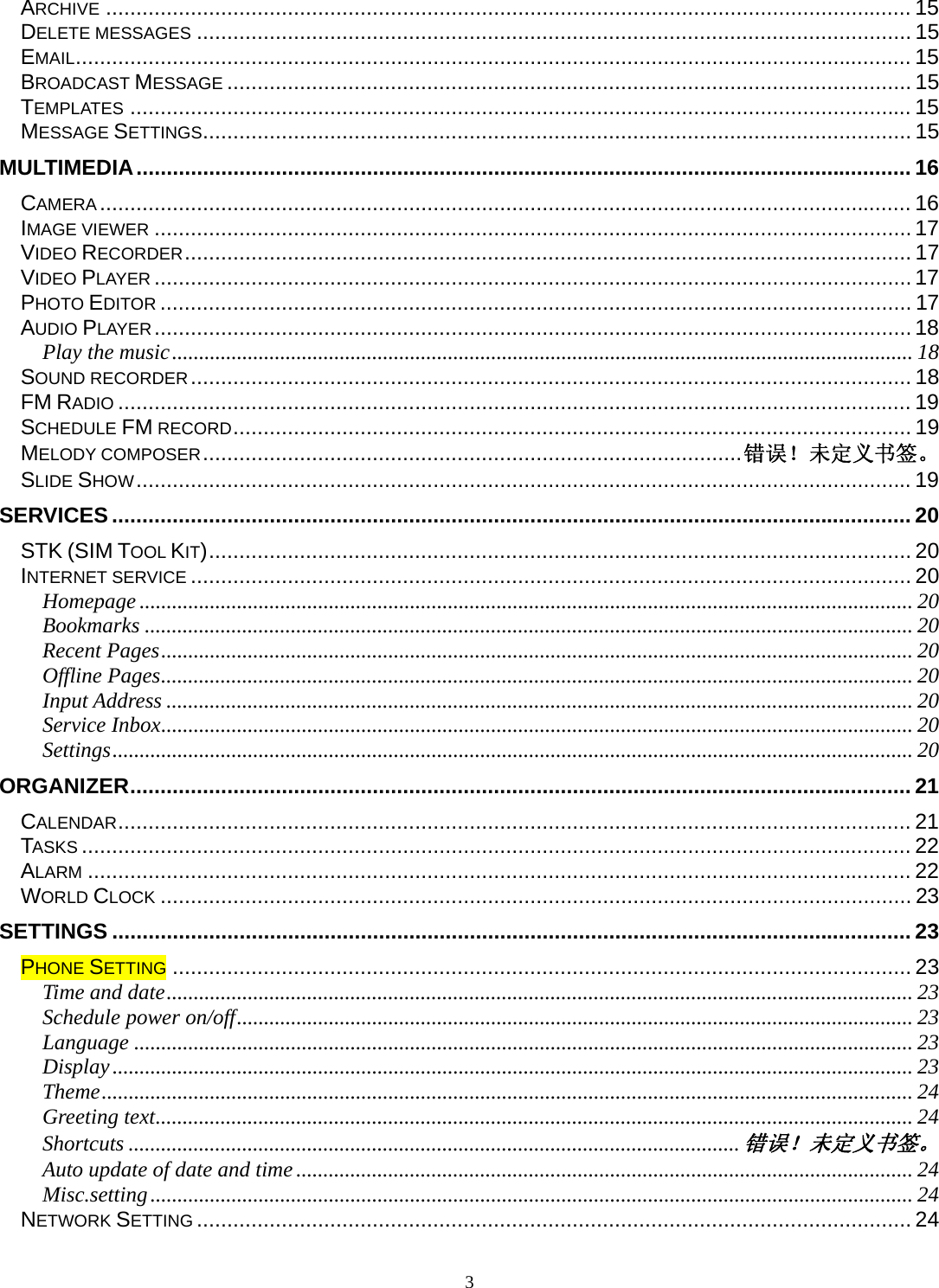 3 ARCHIVE ..................................................................................................................................... 15DELETE MESSAGES ...................................................................................................................... 15EMAIL .......................................................................................................................................... 15BROADCAST MESSAGE ................................................................................................................. 15TEMPLATES ................................................................................................................................. 15MESSAGE SETTINGS ..................................................................................................................... 15MULTIMEDIA ................................................................................................................................ 16CAMERA ...................................................................................................................................... 16IMAGE VIEWER ............................................................................................................................. 17VIDEO RECORDER ........................................................................................................................ 17VIDEO PLAYER ............................................................................................................................. 17PHOTO EDITOR ............................................................................................................................ 17AUDIO PLAYER ............................................................................................................................. 18Play the music ......................................................................................................................................... 18SOUND RECORDER .......................................................................................................................  18FM RADIO ................................................................................................................................... 19SCHEDULE FM RECORD ................................................................................................................ 19MELODY COMPOSER ......................................................................................... 错误！未定义书签。SLIDE SHOW ................................................................................................................................ 19SERVICES .................................................................................................................................... 20STK (SIM TOOL KIT) .................................................................................................................... 20INTERNET SERVICE ....................................................................................................................... 20Homepage ............................................................................................................................................... 20Bookmarks .............................................................................................................................................. 20Recent Pages ........................................................................................................................................... 20Offline Pages ........................................................................................................................................... 20Input Address .......................................................................................................................................... 20Service Inbox ........................................................................................................................................... 20Settings .................................................................................................................................................... 20ORGANIZER ................................................................................................................................. 21CALENDAR ................................................................................................................................... 21TASKS ......................................................................................................................................... 22ALARM ........................................................................................................................................ 22WORLD CLOCK ............................................................................................................................ 23SETTINGS .................................................................................................................................... 23PHONE SETTING .......................................................................................................................... 23Time and date .......................................................................................................................................... 23Schedule power on/off ............................................................................................................................. 23Language ................................................................................................................................................ 23Display .................................................................................................................................................... 23Theme ...................................................................................................................................................... 24Greeting text ............................................................................................................................................ 24Shortcuts ................................................................................................................. 错误！未定义书签。Auto update of date and time .................................................................................................................. 24Misc.setting ............................................................................................................................................. 24NETWORK SETTING ...................................................................................................................... 24