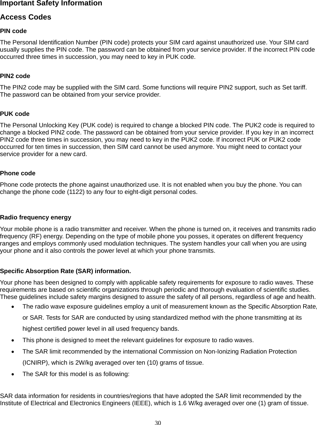 30  Important Safety Information Access Codes PIN code The Personal Identification Number (PIN code) protects your SIM card against unauthorized use. Your SIM card usually supplies the PIN code. The password can be obtained from your service provider. If the incorrect PIN code occurred three times in succession, you may need to key in PUK code.  PIN2 code The PIN2 code may be supplied with the SIM card. Some functions will require PIN2 support, such as Set tariff. The password can be obtained from your service provider.  PUK code The Personal Unlocking Key (PUK code) is required to change a blocked PIN code. The PUK2 code is required to change a blocked PIN2 code. The password can be obtained from your service provider. If you key in an incorrect PIN2 code three times in succession, you may need to key in the PUK2 code. If incorrect PUK or PUK2 code occurred for ten times in succession, then SIM card cannot be used anymore. You might need to contact your service provider for a new card.  Phone code Phone code protects the phone against unauthorized use. It is not enabled when you buy the phone. You can change the phone code (1122) to any four to eight-digit personal codes.  Radio frequency energy Your mobile phone is a radio transmitter and receiver. When the phone is turned on, it receives and transmits radio frequency (RF) energy. Depending on the type of mobile phone you posses, it operates on different frequency ranges and employs commonly used modulation techniques. The system handles your call when you are using your phone and it also controls the power level at which your phone transmits.  Specific Absorption Rate (SAR) information. Your phone has been designed to comply with applicable safety requirements for exposure to radio waves. These requirements are based on scientific organizations through periodic and thorough evaluation of scientific studies. These guidelines include safety margins designed to assure the safety of all persons, regardless of age and health.   The radio wave exposure guidelines employ a unit of measurement known as the Specific Absorption Rate, or SAR. Tests for SAR are conducted by using standardized method with the phone transmitting at its highest certified power level in all used frequency bands.   This phone is designed to meet the relevant guidelines for exposure to radio waves.   The SAR limit recommended by the international Commission on Non-Ionizing Radiation Protection (ICNIRP), which is 2W/kg averaged over ten (10) grams of tissue.   The SAR for this model is as following:  SAR data information for residents in countries/regions that have adopted the SAR limit recommended by the Institute of Electrical and Electronics Engineers (IEEE), which is 1.6 W/kg averaged over one (1) gram of tissue. 