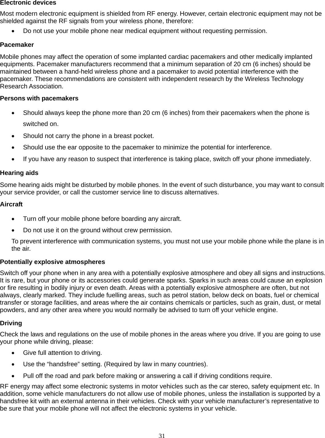 31  Electronic devices Most modern electronic equipment is shielded from RF energy. However, certain electronic equipment may not be shielded against the RF signals from your wireless phone, therefore:   Do not use your mobile phone near medical equipment without requesting permission. Pacemaker Mobile phones may affect the operation of some implanted cardiac pacemakers and other medically implanted equipments. Pacemaker manufacturers recommend that a minimum separation of 20 cm (6 inches) should be maintained between a hand-held wireless phone and a pacemaker to avoid potential interference with the pacemaker. These recommendations are consistent with independent research by the Wireless Technology Research Association. Persons with pacemakers   Should always keep the phone more than 20 cm (6 inches) from their pacemakers when the phone is switched on.   Should not carry the phone in a breast pocket.   Should use the ear opposite to the pacemaker to minimize the potential for interference.   If you have any reason to suspect that interference is taking place, switch off your phone immediately. Hearing aids Some hearing aids might be disturbed by mobile phones. In the event of such disturbance, you may want to consult your service provider, or call the customer service line to discuss alternatives. Aircraft   Turn off your mobile phone before boarding any aircraft.   Do not use it on the ground without crew permission. To prevent interference with communication systems, you must not use your mobile phone while the plane is in the air. Potentially explosive atmospheres Switch off your phone when in any area with a potentially explosive atmosphere and obey all signs and instructions. It is rare, but your phone or its accessories could generate sparks. Sparks in such areas could cause an explosion or fire resulting in bodily injury or even death. Areas with a potentially explosive atmosphere are often, but not always, clearly marked. They include fuelling areas, such as petrol station, below deck on boats, fuel or chemical transfer or storage facilities, and areas where the air contains chemicals or particles, such as grain, dust, or metal powders, and any other area where you would normally be advised to turn off your vehicle engine. Driving Check the laws and regulations on the use of mobile phones in the areas where you drive. If you are going to use your phone while driving, please:   Give full attention to driving.   Use the “handsfree” setting. (Required by law in many countries).   Pull off the road and park before making or answering a call if driving conditions require. RF energy may affect some electronic systems in motor vehicles such as the car stereo, safety equipment etc. In addition, some vehicle manufacturers do not allow use of mobile phones, unless the installation is supported by a handsfree kit with an external antenna in their vehicles. Check with your vehicle manufacturer’s representative to be sure that your mobile phone will not affect the electronic systems in your vehicle.  