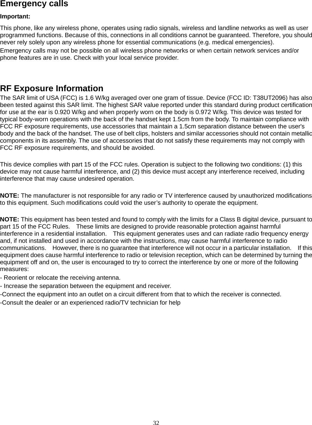 32  Emergency calls Important: This phone, like any wireless phone, operates using radio signals, wireless and landline networks as well as user programmed functions. Because of this, connections in all conditions cannot be guaranteed. Therefore, you should never rely solely upon any wireless phone for essential communications (e.g. medical emergencies). Emergency calls may not be possible on all wireless phone networks or when certain network services and/or phone features are in use. Check with your local service provider.        RF Exposure Information The SAR limit of USA (FCC) is 1.6 W/kg averaged over one gram of tissue. Device (FCC ID: T38UT2096) has also been tested against this SAR limit. The highest SAR value reported under this standard during product certification for use at the ear is 0.920 W/kg and when properly worn on the body is 0.972 W/kg. This device was tested for typical body-worn operations with the back of the handset kept 1.5cm from the body. To maintain compliance with FCC RF exposure requirements, use accessories that maintain a 1.5cm separation distance between the user&apos;s body and the back of the handset. The use of belt clips, holsters and similar accessories should not contain metallic components in its assembly. The use of accessories that do not satisfy these requirements may not comply with FCC RF exposure requirements, and should be avoided.  This device complies with part 15 of the FCC rules. Operation is subject to the following two conditions: (1) this device may not cause harmful interference, and (2) this device must accept any interference received, including interference that may cause undesired operation.  NOTE: The manufacturer is not responsible for any radio or TV interference caused by unauthorized modifications to this equipment. Such modifications could void the user’s authority to operate the equipment.  NOTE: This equipment has been tested and found to comply with the limits for a Class B digital device, pursuant to part 15 of the FCC Rules.    These limits are designed to provide reasonable protection against harmful interference in a residential installation.    This equipment generates uses and can radiate radio frequency energy and, if not installed and used in accordance with the instructions, may cause harmful interference to radio communications.    However, there is no guarantee that interference will not occur in a particular installation.    If this equipment does cause harmful interference to radio or television reception, which can be determined by turning the equipment off and on, the user is encouraged to try to correct the interference by one or more of the following measures: - Reorient or relocate the receiving antenna. - Increase the separation between the equipment and receiver. -Connect the equipment into an outlet on a circuit different from that to which the receiver is connected. -Consult the dealer or an experienced radio/TV technician for help          