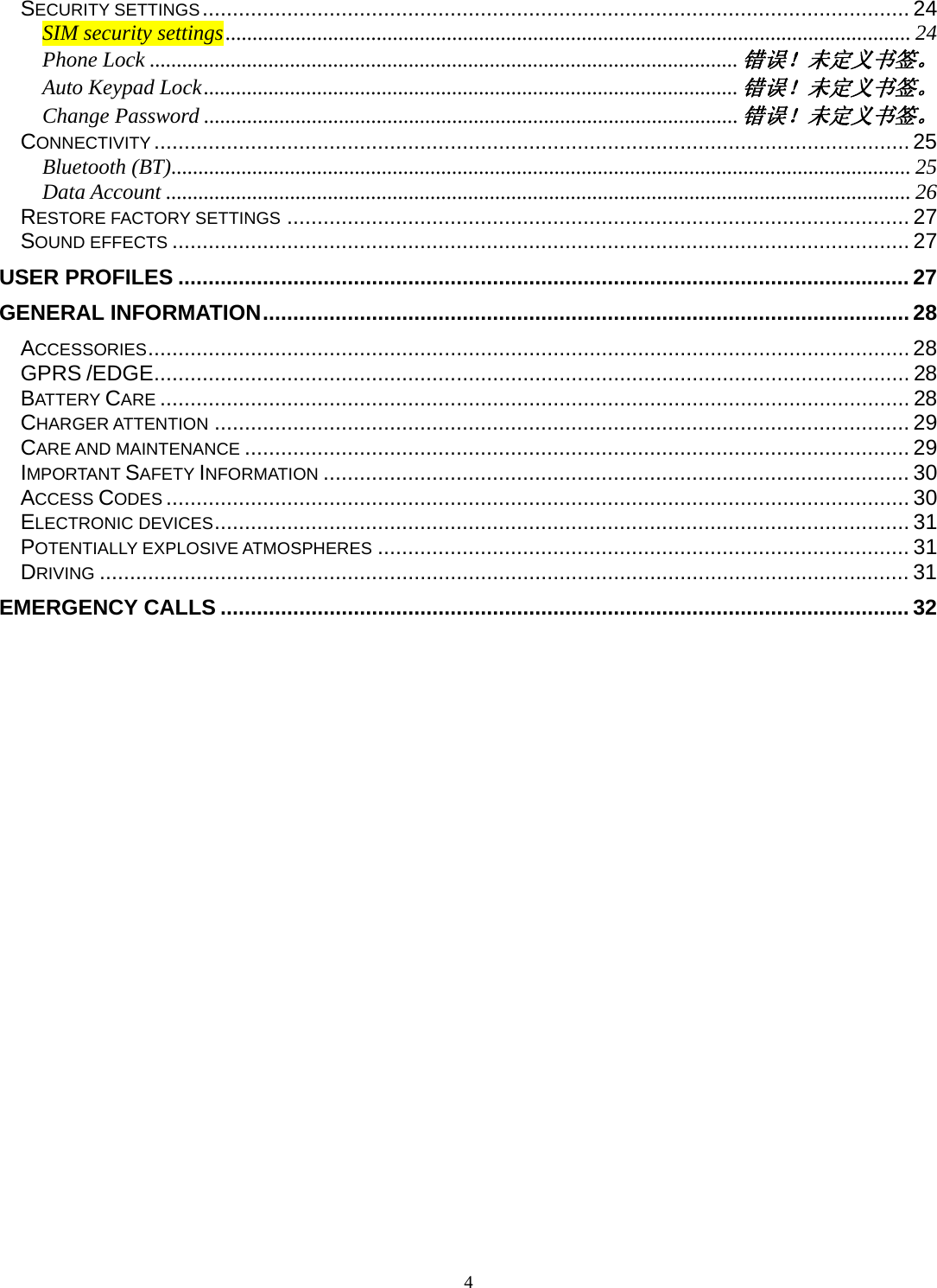 4 SECURITY SETTINGS ..................................................................................................................... 24SIM security settings ............................................................................................................................... 24Phone Lock ............................................................................................................. 错误！未定义书签。Auto Keypad Lock ................................................................................................... 错误！未定义书签。Change Password ................................................................................................... 错误！未定义书签。CONNECTIVITY ............................................................................................................................. 25Bluetooth (BT) ......................................................................................................................................... 25Data Account .......................................................................................................................................... 26RESTORE FACTORY SETTINGS ....................................................................................................... 27SOUND EFFECTS .......................................................................................................................... 27USER PROFILES ......................................................................................................................... 27GENERAL INFORMATION ........................................................................................................... 28ACCESSORIES .............................................................................................................................. 28GPRS /EDGE ............................................................................................................................. 28BATTERY CARE ............................................................................................................................ 28CHARGER ATTENTION ................................................................................................................... 29CARE AND MAINTENANCE .............................................................................................................. 29IMPORTANT SAFETY INFORMATION ................................................................................................. 30ACCESS CODES ........................................................................................................................... 30ELECTRONIC DEVICES ...................................................................................................................  31POTENTIALLY EXPLOSIVE ATMOSPHERES ........................................................................................ 31DRIVING ...................................................................................................................................... 31EMERGENCY CALLS .................................................................................................................. 32 