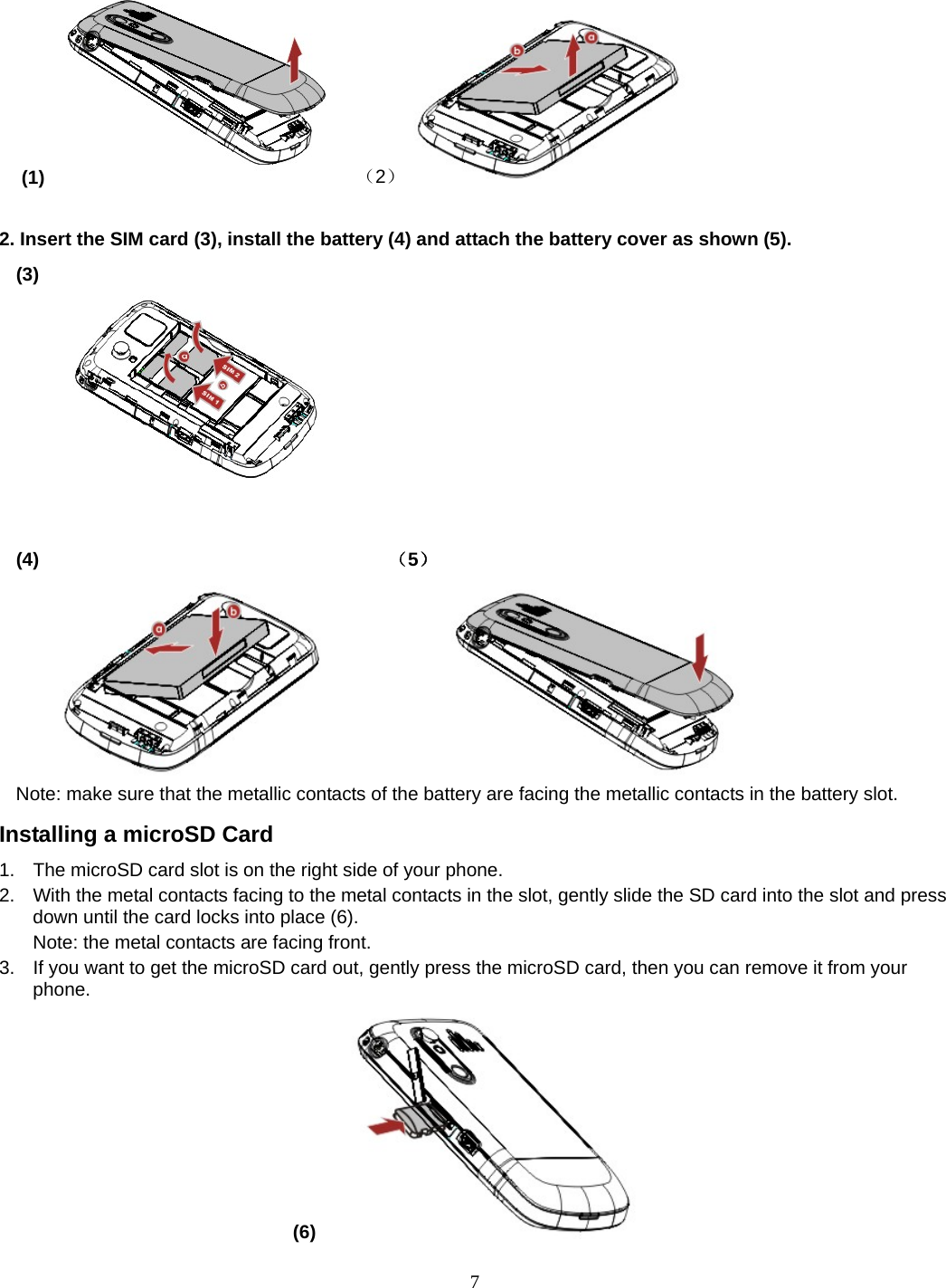 7  (1)  （2）             2. Insert the SIM card (3), install the battery (4) and attach the battery cover as shown (5). (3)                                                                              (4)                                     （5）             Note: make sure that the metallic contacts of the battery are facing the metallic contacts in the battery slot. Installing a microSD Card 1.  The microSD card slot is on the right side of your phone. 2.  With the metal contacts facing to the metal contacts in the slot, gently slide the SD card into the slot and press down until the card locks into place (6). Note: the metal contacts are facing front. 3.  If you want to get the microSD card out, gently press the microSD card, then you can remove it from your phone. (6)   