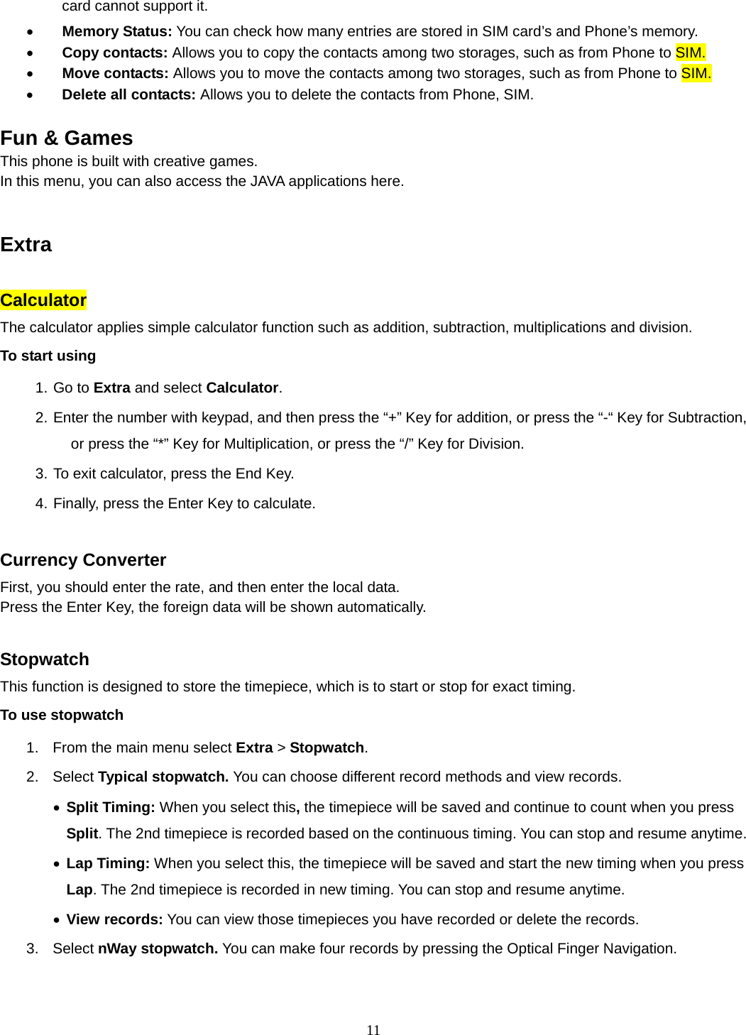 11 card cannot support it.  Memory Status: You can check how many entries are stored in SIM card’s and Phone’s memory.  Copy contacts: Allows you to copy the contacts among two storages, such as from Phone to SIM.  Move contacts: Allows you to move the contacts among two storages, such as from Phone to SIM.  Delete all contacts: Allows you to delete the contacts from Phone, SIM.  Fun &amp; Games This phone is built with creative games. In this menu, you can also access the JAVA applications here.     Extra  Calculator The calculator applies simple calculator function such as addition, subtraction, multiplications and division. To start using 1. Go to Extra and select Calculator. 2. Enter the number with keypad, and then press the “+” Key for addition, or press the “-“ Key for Subtraction, or press the “*” Key for Multiplication, or press the “/” Key for Division. 3. To exit calculator, press the End Key. 4. Finally, press the Enter Key to calculate.  Currency Converter First, you should enter the rate, and then enter the local data. Press the Enter Key, the foreign data will be shown automatically.  Stopwatch This function is designed to store the timepiece, which is to start or stop for exact timing. To use stopwatch 1.  From the main menu select Extra &gt; Stopwatch. 2. Select Typical stopwatch. You can choose different record methods and view records.    Split Timing: When you select this, the timepiece will be saved and continue to count when you press Split. The 2nd timepiece is recorded based on the continuous timing. You can stop and resume anytime.  Lap Timing: When you select this, the timepiece will be saved and start the new timing when you press Lap. The 2nd timepiece is recorded in new timing. You can stop and resume anytime.  View records: You can view those timepieces you have recorded or delete the records. 3. Select nWay stopwatch. You can make four records by pressing the Optical Finger Navigation.    