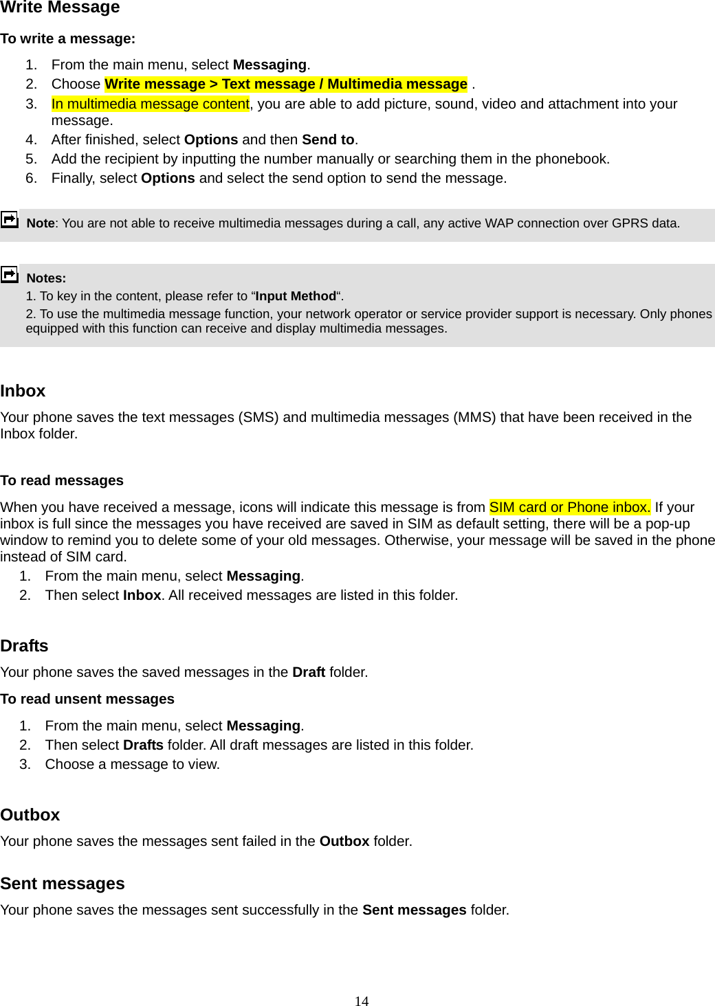 14 Write Message To write a message: 1.  From the main menu, select Messaging. 2. Choose Write message &gt; Text message / Multimedia message .  3.  In multimedia message content, you are able to add picture, sound, video and attachment into your message.  4.  After finished, select Options and then Send to. 5.  Add the recipient by inputting the number manually or searching them in the phonebook. 6. Finally, select Options and select the send option to send the message.   Note: You are not able to receive multimedia messages during a call, any active WAP connection over GPRS data.                   Notes:    1. To key in the content, please refer to “Input Method“.     2. To use the multimedia message function, your network operator or service provider support is necessary. Only phones equipped with this function can receive and display multimedia messages.   Inbox Your phone saves the text messages (SMS) and multimedia messages (MMS) that have been received in the Inbox folder.      To read messages When you have received a message, icons will indicate this message is from SIM card or Phone inbox. If your inbox is full since the messages you have received are saved in SIM as default setting, there will be a pop-up window to remind you to delete some of your old messages. Otherwise, your message will be saved in the phone instead of SIM card.     1.  From the main menu, select Messaging.  2. Then select Inbox. All received messages are listed in this folder.   Drafts Your phone saves the saved messages in the Draft folder.    To read unsent messages 1.  From the main menu, select Messaging.  2. Then select Drafts folder. All draft messages are listed in this folder. 3.  Choose a message to view.  Outbox  Your phone saves the messages sent failed in the Outbox folder.   Sent messages   Your phone saves the messages sent successfully in the Sent messages folder.   