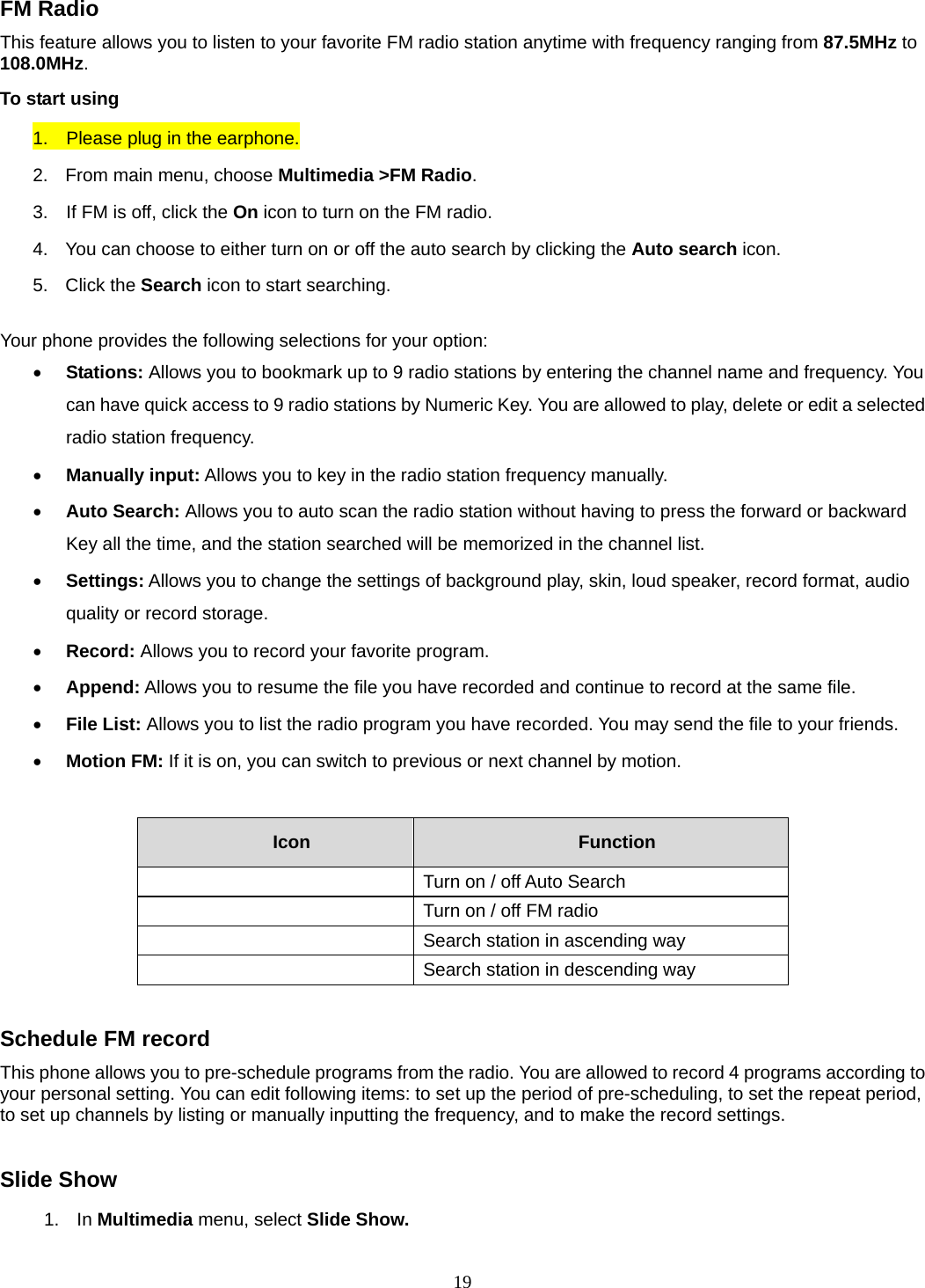 19 FM Radio This feature allows you to listen to your favorite FM radio station anytime with frequency ranging from 87.5MHz to 108.0MHz.  To start using 1.    Please plug in the earphone. 2.  From main menu, choose Multimedia &gt;FM Radio.  3.    If FM is off, click the On icon to turn on the FM radio. 4.  You can choose to either turn on or off the auto search by clicking the Auto search icon. 5. Click the Search icon to start searching.  Your phone provides the following selections for your option:  Stations: Allows you to bookmark up to 9 radio stations by entering the channel name and frequency. You can have quick access to 9 radio stations by Numeric Key. You are allowed to play, delete or edit a selected radio station frequency.  Manually input: Allows you to key in the radio station frequency manually.    Auto Search: Allows you to auto scan the radio station without having to press the forward or backward Key all the time, and the station searched will be memorized in the channel list.  Settings: Allows you to change the settings of background play, skin, loud speaker, record format, audio quality or record storage.    Record: Allows you to record your favorite program.  Append: Allows you to resume the file you have recorded and continue to record at the same file.  File List: Allows you to list the radio program you have recorded. You may send the file to your friends.  Motion FM: If it is on, you can switch to previous or next channel by motion.   Icon   Function     Turn on / off Auto Search     Turn on / off FM radio     Search station in ascending way     Search station in descending way   Schedule FM record This phone allows you to pre-schedule programs from the radio. You are allowed to record 4 programs according to your personal setting. You can edit following items: to set up the period of pre-scheduling, to set the repeat period, to set up channels by listing or manually inputting the frequency, and to make the record settings.  Slide Show 1. In Multimedia menu, select Slide Show. 