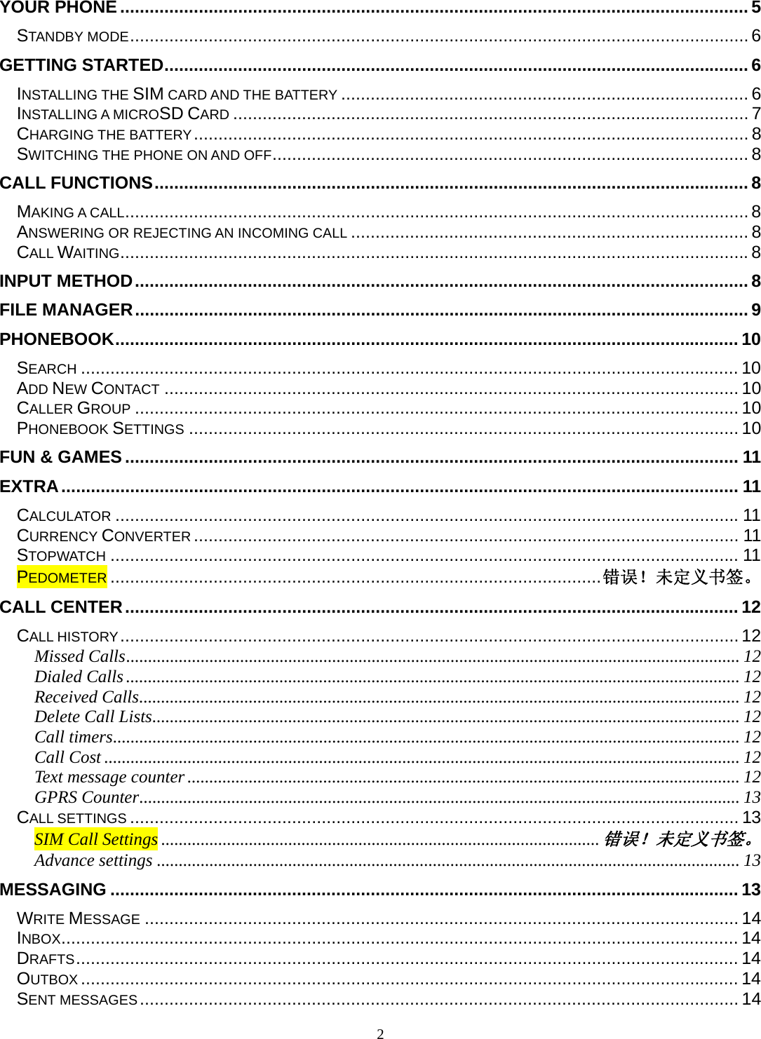 2 YOUR PHONE ................................................................................................................................ 5STANDBY MODE .............................................................................................................................. 6GETTING STARTED ....................................................................................................................... 6INSTALLING THE SIM CARD AND THE BATTERY ................................................................................... 6INSTALLING A MICROSD CARD ......................................................................................................... 7CHARGING THE BATTERY .................................................................................................................  8SWITCHING THE PHONE ON AND OFF ................................................................................................. 8CALL FUNCTIONS ......................................................................................................................... 8MAKING A CALL ............................................................................................................................... 8ANSWERING OR REJECTING AN INCOMING CALL ................................................................................. 8CALL WAITING ................................................................................................................................ 8INPUT METHOD ............................................................................................................................. 8FILE MANAGER ............................................................................................................................. 9PHONEBOOK ............................................................................................................................... 10SEARCH ...................................................................................................................................... 10ADD NEW CONTACT ..................................................................................................................... 10CALLER GROUP ........................................................................................................................... 10PHONEBOOK SETTINGS ................................................................................................................ 10FUN &amp; GAMES ............................................................................................................................. 11EXTRA .......................................................................................................................................... 11CALCULATOR ............................................................................................................................... 11CURRENCY CONVERTER ............................................................................................................... 11STOPWATCH ................................................................................................................................ 11PEDOMETER .................................................................................................... 错误！未定义书签。CALL CENTER ............................................................................................................................. 12CALL HISTORY .............................................................................................................................. 12Missed Calls ............................................................................................................................................ 12Dialed Calls ............................................................................................................................................ 12Received Calls ......................................................................................................................................... 12Delete Call Lists ...................................................................................................................................... 12Call timers ............................................................................................................................................... 12Call Cost ................................................................................................................................................. 12Text message counter .............................................................................................................................. 12GPRS Counter ......................................................................................................................................... 13CALL SETTINGS ............................................................................................................................ 13SIM Call Settings .................................................................................................... 错误！未定义书签。Advance settings ..................................................................................................................................... 13MESSAGING ................................................................................................................................ 13WRITE MESSAGE ......................................................................................................................... 14INBOX .......................................................................................................................................... 14DRAFTS ....................................................................................................................................... 14OUTBOX ...................................................................................................................................... 14SENT MESSAGES .......................................................................................................................... 14